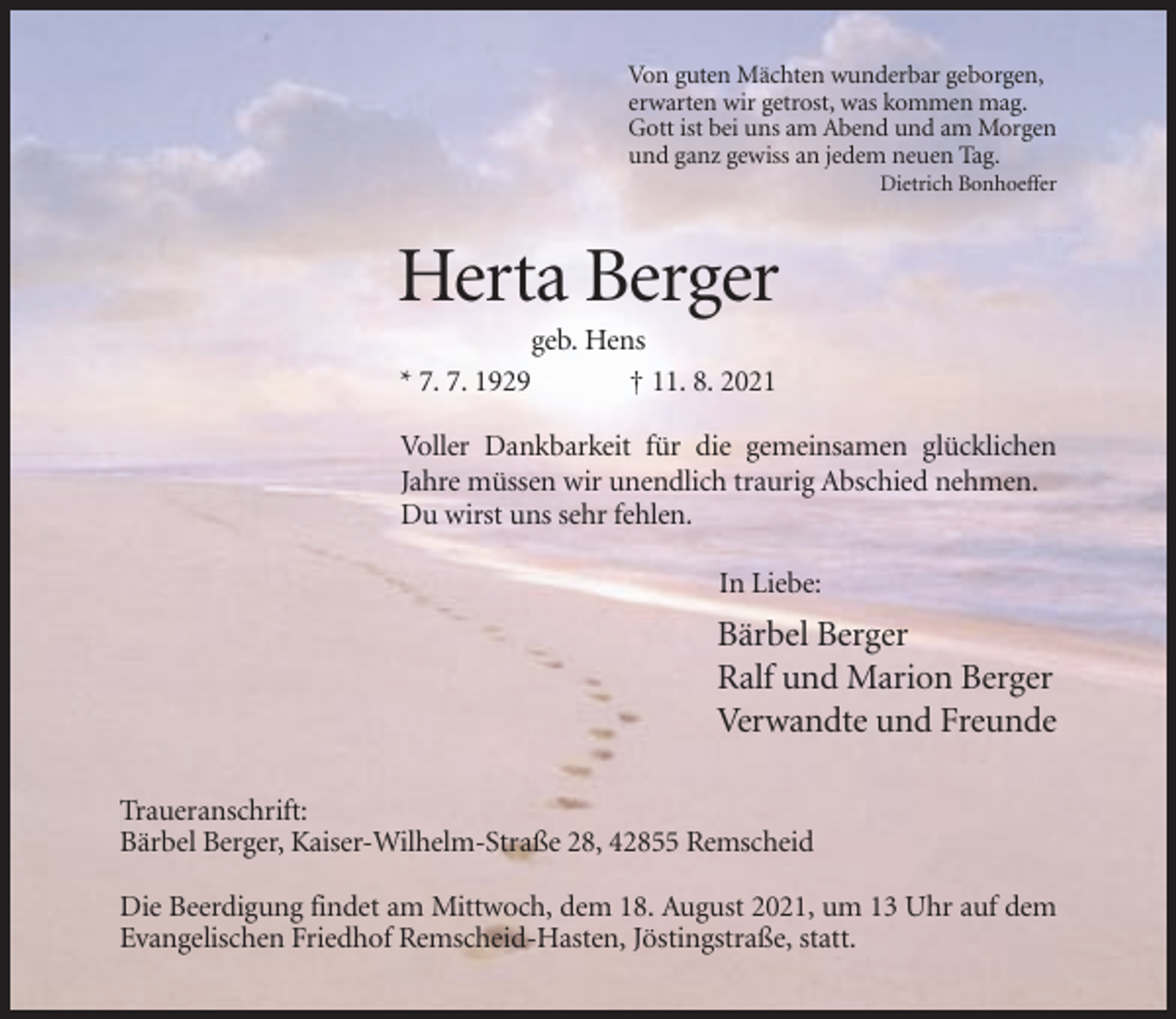 <p>Von guten Mächten wunderbar geborgen,<br />erwarten wir getrost, was kommen mag.<br />Gott ist bei uns am Abend und am Morgen<br />und ganz gewiss an jedem neuen Tag.<br />Dietrich Bonhoeffer</p><p>Herta Berger<br />* 7. 7. 1929</p><p>geb. Hens<br />† 11. 8. 2021</p><p>Voller Dankbarkeit für die gemeinsamen glücklichen<br />Jahre müssen wir unendlich traurig Abschied nehmen.<br />Du wirst uns sehr fehlen.<br />In Liebe:</p><p>Bärbel Berger<br />Ralf und Marion Berger<br />Verwandte und Freunde<br />Traueranschrift:<br />Bärbel Berger, Kaiser-Wilhelm-Straße 28, 42855 Remscheid<br />Die Beerdigung findet am Mittwoch, dem 18. August 2021, um 13 Uhr auf dem<br />Evangelischen Friedhof Remscheid-Hasten, Jöstingstraße, statt.</p>
