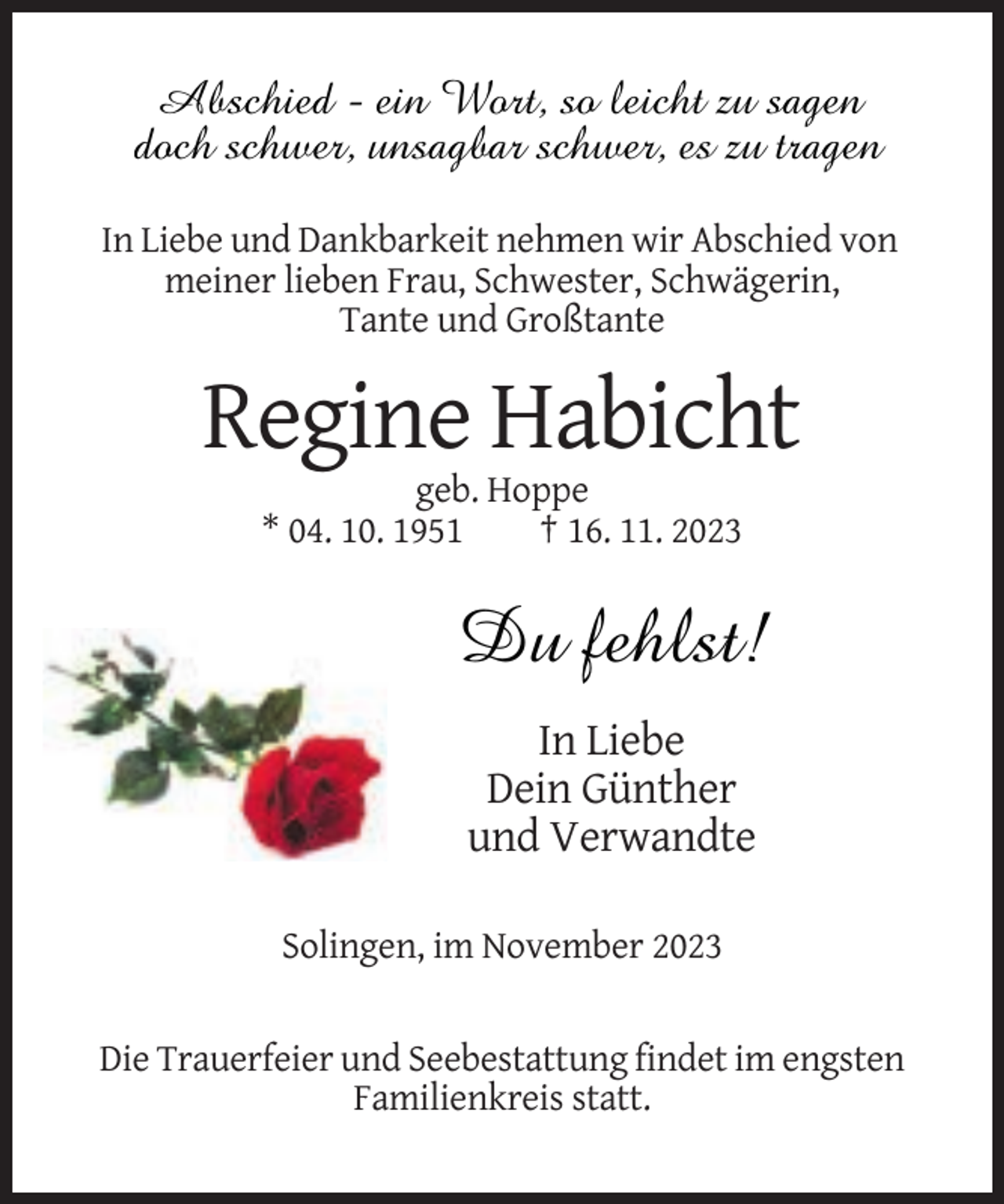 <p>Abschied - ein Wort, so leicht zu sagen<br />doch schwer, unsagbar schwer, es zu tragen<br />In Liebe und Dankbarkeit nehmen wir Abschied von<br />meiner lieben Frau, Schwester, Schwägerin,<br />Tante und Großtante</p><p>Regine Habicht<br />geb. Hoppe<br />* 04. 10. 1951<br />† 16. 11. 2023</p><p>Du fehlst!<br />In Liebe<br />Dein Günther<br />und Verwandte<br />Solingen, im November 2023</p><p>Die Trauerfeier und Seebestattung findet im engsten<br />Familienkreis statt.</p>