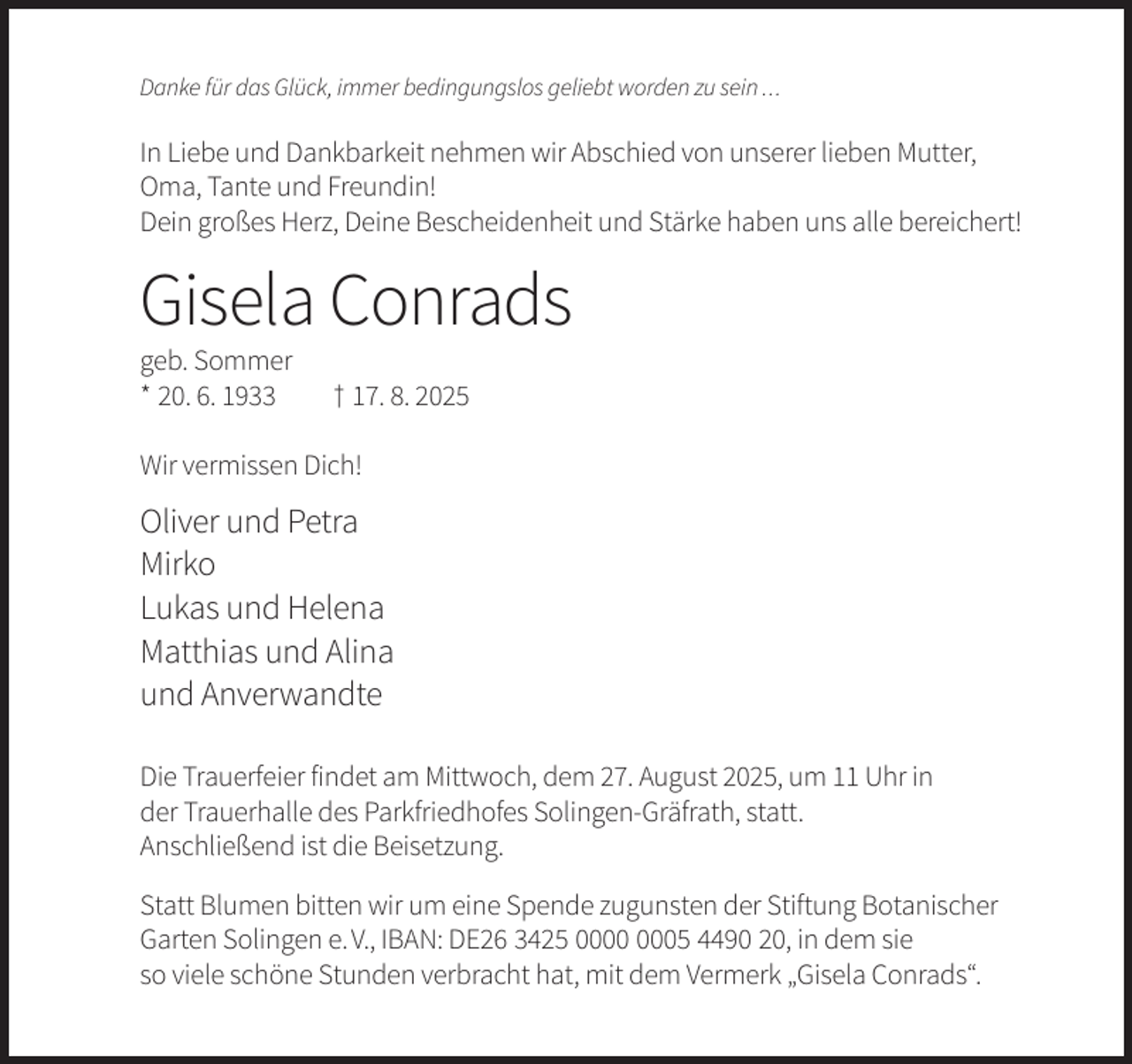 <p>Danke für das Glück, immer bedingungslos geliebt worden zu sein ...</p><p>In Liebe und Dankbarkeit nehmen wir Abschied von unserer lieben Mutter,<br />Oma, Tante und Freundin!<br />Dein großes Herz, Deine Bescheidenheit und Stärke haben uns alle bereichert!</p><p>Gisela Conrads<br />geb. Sommer<br />* 20. 6. 1933</p><p>† 17. 8. 2025</p><p>Wir vermissen Dich!</p><p>Oliver und Petra<br />Mirko<br />Lukas und Helena<br />Matthias und Alina<br />und Anverwandte<br />Die Trauerfeier findet am Mittwoch, dem 27. August 2025, um 11 Uhr in<br />der Trauerhalle des Parkfriedhofes Solingen-Gräfrath, statt.<br />Anschließend ist die Beisetzung.<br />Statt Blumen bitten wir um eine Spende zugunsten der Stiftung Botanischer<br />Garten Solingen e. V., IBAN: DE26 3425 05 4490 20, in dem sie<br />so viele schöne Stunden verbracht hat, mit dem Vermerk „Gisela Conrads“.</p>