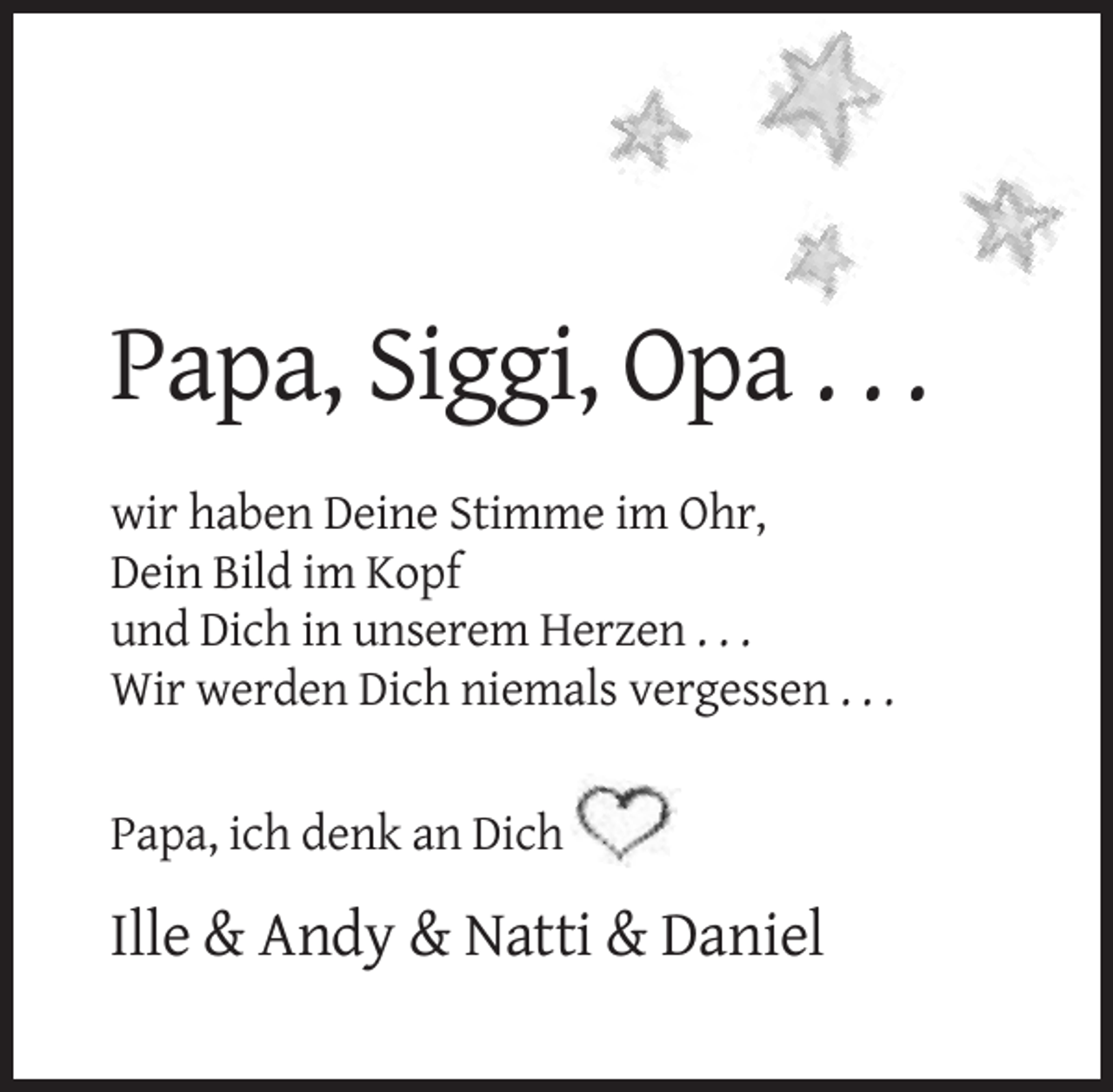 <p>Papa, Siggi, Opa . . .<br />wir haben Deine Stimme im Ohr,<br />Dein Bild im Kopf<br />und Dich in unserem Herzen . . .<br />Wir werden Dich niemals vergessen . . .</p><p>Papa, ich denk an Dich</p><p>Ille &amp; Andy &amp; Natti &amp; Daniel</p>