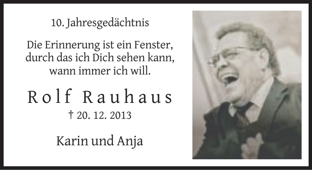 <p>10. Jahresgedächtnis<br />Die Erinnerung ist ein Fenster,<br />durch das ich Dich sehen kann,<br />wann immer ich will.</p><p>Rolf Rauhaus<br />† 20. 12. 2013</p><p>Karin und Anja</p>