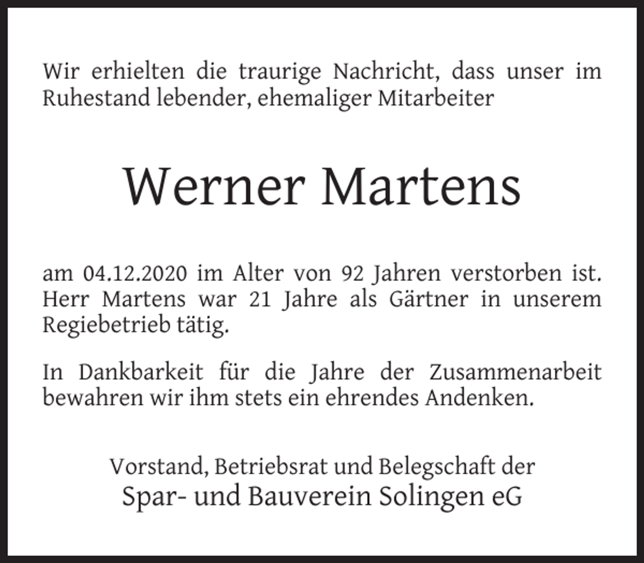 <p>Wir erhielten die traurige Nachricht, dass unser im<br />Ruhestand lebender, ehemaliger Mitarbeiter</p><p>Werner Martens<br />am 04.12.2020 im Alter von 92 Jahren verstorben ist.<br />Herr Martens war 21 Jahre als Gärtner in unserem<br />Regiebetrieb tätig.<br />In Dankbarkeit für die Jahre der Zusammenarbeit<br />bewahren wir ihm stets ein ehrendes Andenken.<br />Vorstand, Betriebsrat und Belegschaft der</p><p>Spar- und Bauverein Solingen eG</p>