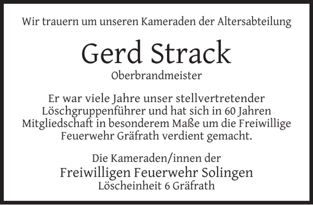 <p>Wir trauern um unseren Kameraden der Altersabteilung</p><p>Gerd Strack<br />Oberbrandmeister</p><p>Er war viele Jahre unser stellvertretender<br />Löschgruppenführer und hat sich in 60 Jahren<br />Mitgliedschaft in besonderem Maße um die Freiwillige<br />Feuerwehr Gräfrath verdient gemacht.<br />Die Kameraden/innen der</p><p>Freiwilligen Feuerwehr Solingen<br />Löscheinheit 6 Gräfrath</p>