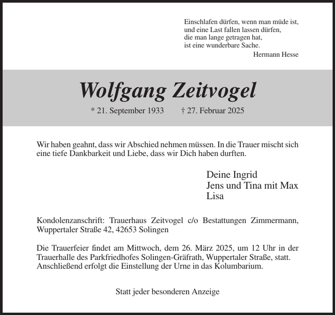 <p>Einschlafen dürfen, wenn man müde ist,<br />und eine Last fallen lassen dürfen,<br />die man lange getragen hat,<br />ist eine wunderbare Sache.<br />Hermann Hesse</p><p>Wolfgang Zeitvogel<br />* 21. September 1933</p><p>† 27. Februar 2025</p><p>Wir haben geahnt, dass wir Abschied nehmen müssen. In die Trauer mischt sich<br />eine tiefe Dankbarkeit und Liebe, dass wir Dich haben durften.</p><p>Deine Ingrid<br />Jens und Tina mit Max<br />Lisa<br />Kondolenzanschrift: Trauerhaus Zeitvogel c/o Bestattungen Zimmermann,<br />Wuppertaler Straße 42, 42653 Solingen<br />Die Trauerfeier findet am Mittwoch, dem 26. März 2025, um 12 Uhr in der<br />Trauerhalle des Parkfriedhofes Solingen-Gräfrath, Wuppertaler Straße, statt.<br />Anschließend erfolgt die Einstellung der Urne in das Kolumbarium.<br />Statt jeder besonderen Anzeige</p>