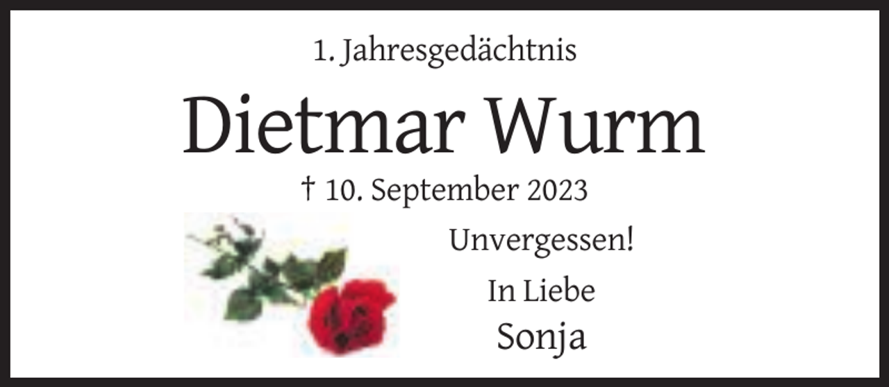 <p>1. Jahresgedächtnis</p>
<p>Dietmar Wurm<br />† 10. September 2023<br />Unvergessen!<br />In Liebe</p>
<p>Sonja</p>