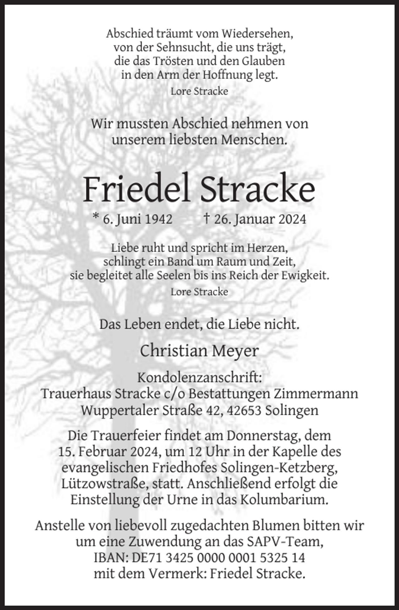 <p>Abschied träumt vom Wiedersehen,<br />von der Sehnsucht, die uns trägt,<br />die das Trösten und den Glauben<br />in den Arm der Hoffnung legt.<br />Lore Stracke</p><p>Wir mussten Abschied nehmen von<br />unserem liebsten Menschen.</p><p>Friedel Stracke<br />* 6. Juni 1942</p><p>† 26. Januar 2024</p><p>Liebe ruht und spricht im Herzen,<br />schlingt ein Band um Raum und Zeit,<br />sie begleitet alle Seelen bis ins Reich der Ewigkeit.<br />Lore Stracke</p><p>Das Leben endet, die Liebe nicht.</p><p>Christian Meyer<br />Kondolenzanschrift:<br />Trauerhaus Stracke c/o Bestattungen Zimmermann<br />Wuppertaler Straße 42, 42653 Solingen<br />Die Trauerfeier findet am Donnerstag, dem<br />15. Februar 2024, um 12 Uhr in der Kapelle des<br />evangelischen Friedhofes Solingen-Ketzberg,<br />Lützowstraße, statt. Anschließend erfolgt die<br />Einstellung der Urne in das Kolumbarium.<br />Anstelle von liebevoll zugedachten Blumen bitten wir<br />um eine Zuwendung an das SAPV-Team,<br />IBAN: DE71 3425 01 5325 14<br />mit dem Vermerk: Friedel Stracke.</p>