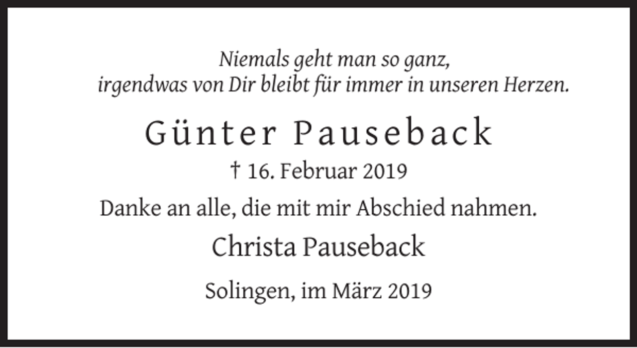 <p>Niemals geht man so ganz,<br />irgendwas von Dir bleibt für immer in unseren Herzen.</p><p>Günter Pauseback<br />† 16. Februar 2019<br />Danke an alle, die mit mir Abschied nahmen.</p><p>Christa Pauseback<br />Solingen, im März 2019</p>