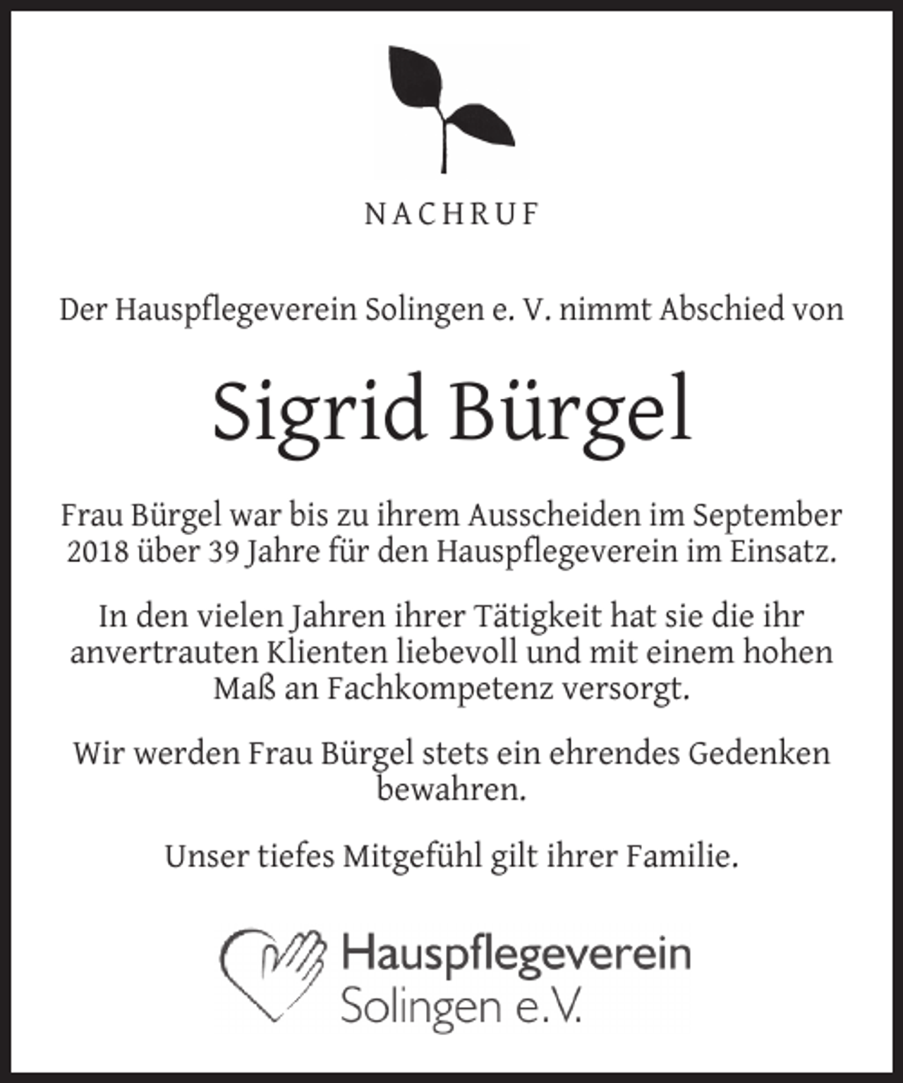 <p>NACHRUF<br />Der Hauspflegeverein Solingen e. V. nimmt Abschied von</p><p>Sigrid Bürgel<br />Frau Bürgel war bis zu ihrem Ausscheiden im September<br />2018 über 39 Jahre für den Hauspflegeverein im Einsatz.<br />In den vielen Jahren ihrer Tätigkeit hat sie die ihr<br />anvertrauten Klienten liebevoll und mit einem hohen<br />Maß an Fachkompetenz versorgt.<br />Wir werden Frau Bürgel stets ein ehrendes Gedenken<br />bewahren.<br />Unser tiefes Mitgefühl gilt ihrer Familie.</p>