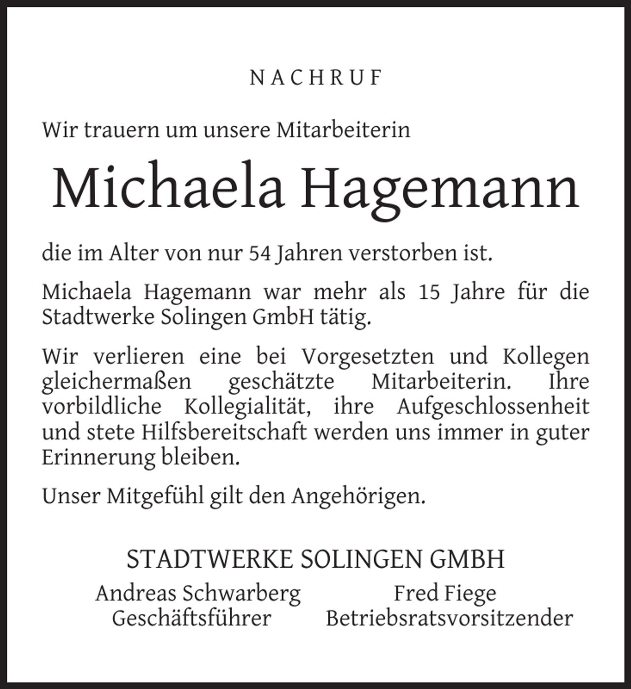<p>NACHRUF<br />Wir trauern um unsere Mitarbeiterin</p><p>Michaela Hagemann<br />die im Alter von nur 54 Jahren verstorben ist.<br />Michaela Hagemann war mehr als 15 Jahre für die<br />Stadtwerke Solingen GmbH tätig.<br />Wir verlieren eine bei Vorgesetzten und Kollegen<br />gleichermaßen<br />geschätzte<br />Mitarbeiterin.<br />Ihre<br />vorbildliche Kollegialität, ihre Aufgeschlossenheit<br />und stete Hilfsbereitschaft werden uns immer in guter<br />Erinnerung bleiben.<br />Unser Mitgefühl gilt den Angehörigen.</p><p>STADTWERKE SOLINGEN GMBH</p><p>Andreas Schwarberg<br />Geschäftsführer</p><p>Fred Fiege<br />Betriebsratsvorsitzender</p>