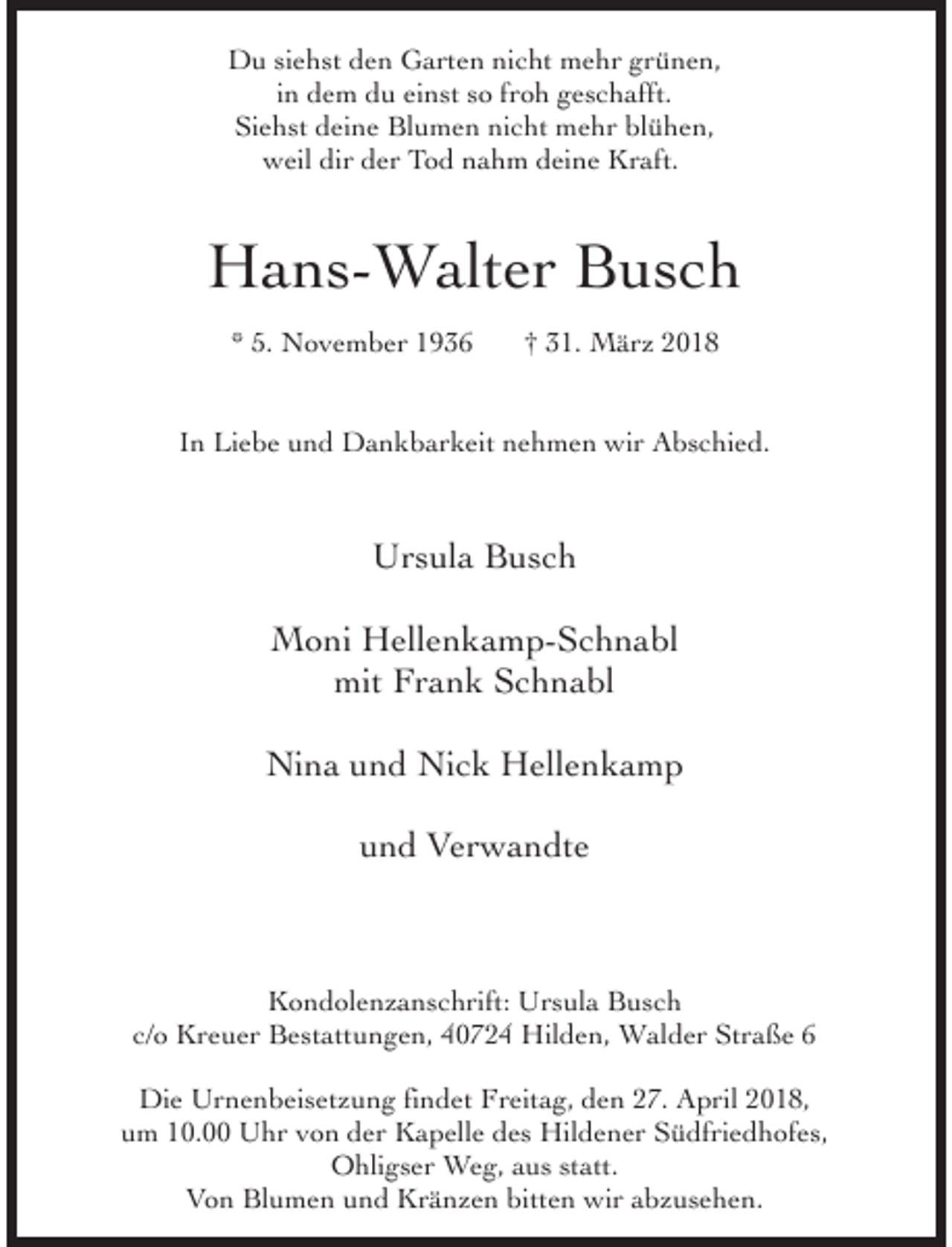 <p>Du siehst den Garten nicht mehr grünen,<br />in dem du einst so froh geschafft.<br />Siehst deine Blumen nicht mehr blühen,<br />weil dir der Tod nahm deine Kraft.</p><p>Hans-Walter Busch<br />* 5. November 1936</p><p>† 31. März 2018</p><p>In Liebe und Dankbarkeit nehmen wir Abschied.</p><p>Ursula Busch<br />Moni Hellenkamp-Schnabl<br />mit Frank Schnabl<br />Nina und Nick Hellenkamp<br />und Verwandte</p><p>Kondolenzanschrift: Ursula Busch<br />c/o Kreuer Bestattungen, 40724 Hilden, Walder Straße 6<br />Die Urnenbeisetzung findet Freitag, den 27. April 2018,<br />um 10.00 Uhr von der Kapelle des Hildener Südfriedhofes,<br />Ohligser Weg, aus statt.<br />Von Blumen und Kränzen bitten wir abzusehen.</p>