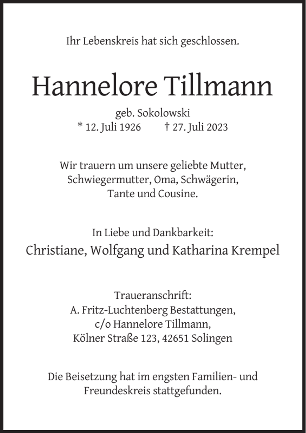<p>Ihr Lebenskreis hat sich geschlossen.</p><p>Hannelore Tillmann<br />geb. Sokolowski<br />* 12. Juli 1926<br />† 27. Juli 2023</p><p>Wir trauern um unsere geliebte Mutter,<br />Schwiegermutter, Oma, Schwägerin,<br />Tante und Cousine.</p><p>In Liebe und Dankbarkeit:</p><p>Christiane, Wolfgang und Katharina Krempel</p><p>Traueranschrift:<br />A. Fritz-Luchtenberg Bestattungen,<br />c/o Hannelore Tillmann,<br />Kölner Straße 123, 42651 Solingen</p><p>Die Beisetzung hat im engsten Familien- und<br />Freundeskreis stattgefunden.</p>