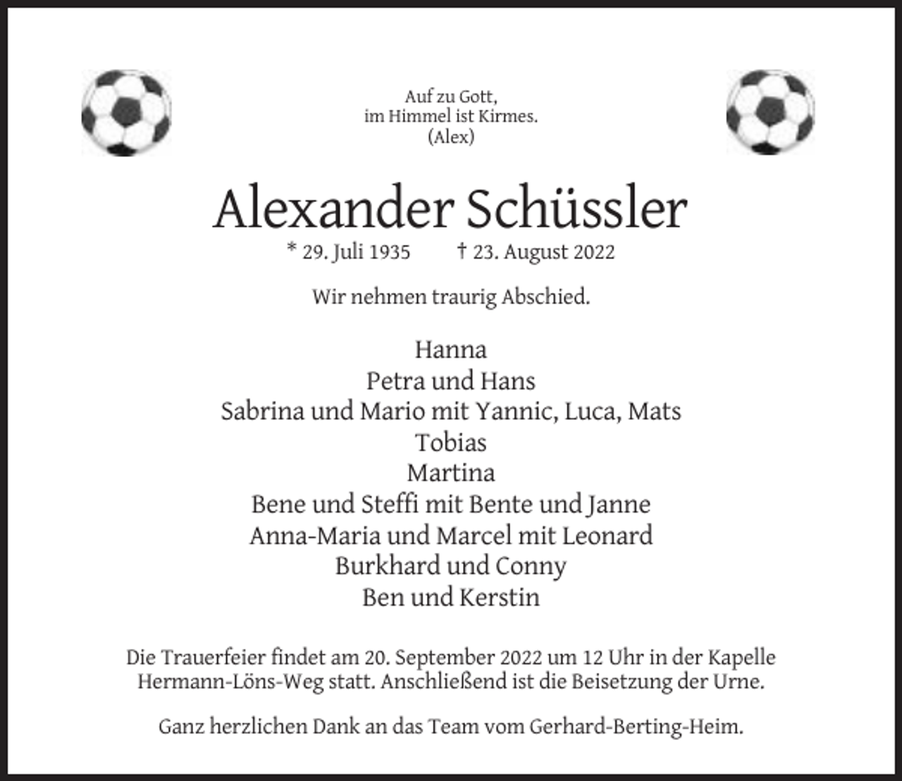 <p>Auf zu Gott,<br />im Himmel ist Kirmes.<br />(Alex)</p><p>Alexander Schüssler<br />* 29. Juli 1935</p><p>† 23. August 2022</p><p>Wir nehmen traurig Abschied.</p><p>Hanna<br />Petra und Hans<br />Sabrina und Mario mit Yannic, Luca, Mats<br />Tobias<br />Martina<br />Bene und Steffi mit Bente und Janne<br />Anna-Maria und Marcel mit Leonard<br />Burkhard und Conny<br />Ben und Kerstin<br />Die Trauerfeier findet am 20. September 2022 um 12 Uhr in der Kapelle<br />Hermann-Löns-Weg statt. Anschließend ist die Beisetzung der Urne.<br />Ganz herzlichen Dank an das Team vom Gerhard-Berting-Heim.</p>