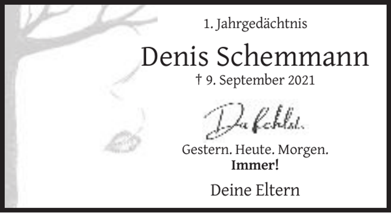 <p>1. Jahrgedächtnis</p><p>Denis Schemmann<br />† 9. September 2021</p><p>Gestern. Heute. Morgen.<br />Immer!</p><p>Deine Eltern</p>