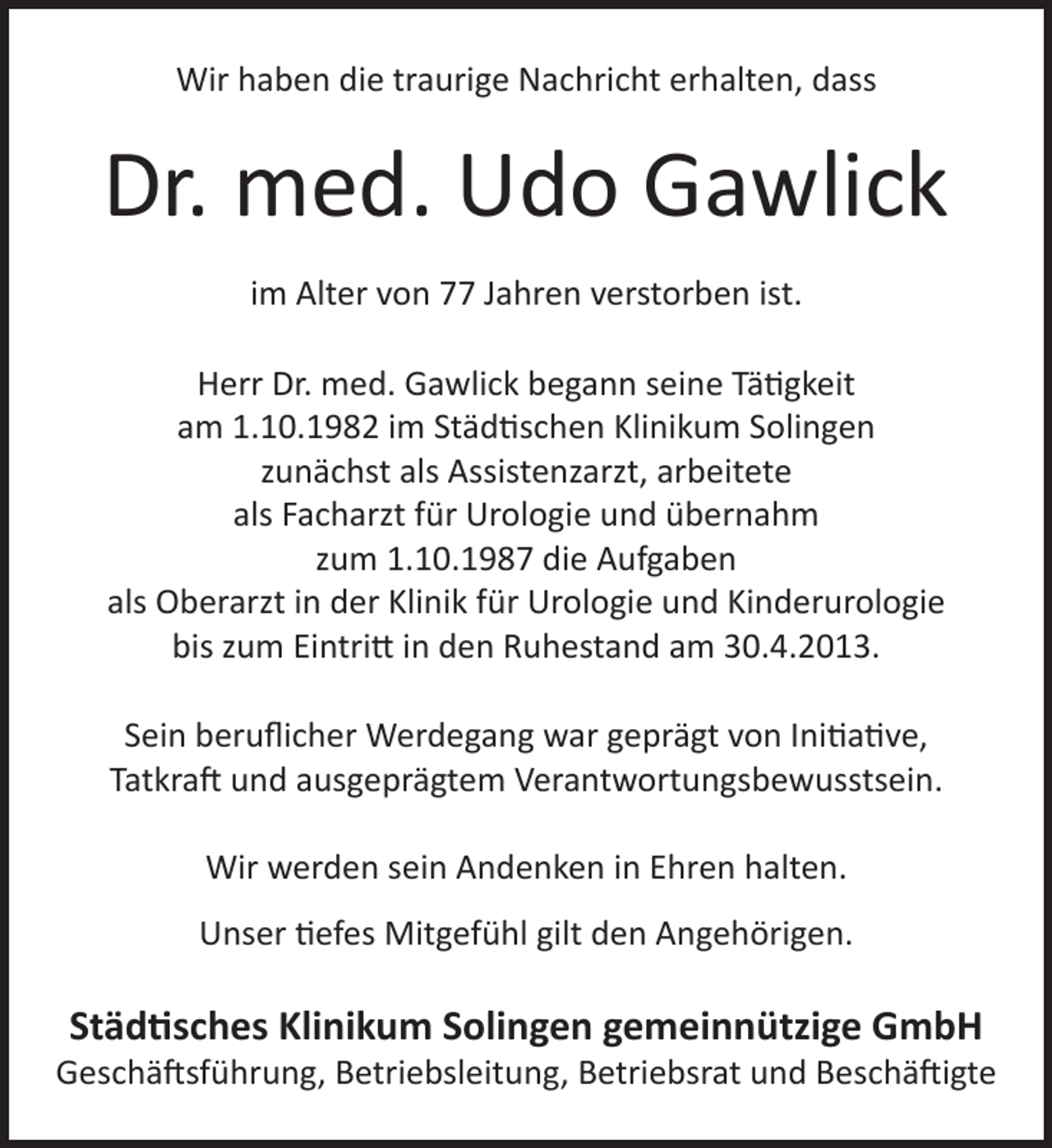 <p>Wir haben die traurige Nachricht erhalten, dass</p>
<p>Dr. med. Udo Gawlick<br />im Alter von 77 Jahren verstorben ist.<br />Herr Dr. med. Gawlick begann seine Tätigkeit<br />am 1.10.1982 im Städtischen Klinikum Solingen<br />zunächst als Assistenzarzt, arbeitete<br />als Facharzt für Urologie und übernahm<br />zum 1.10.1987 die Aufgaben<br />als Oberarzt in der Klinik für Urologie und Kinderurologie<br />bis zum Eintritt in den Ruhestand am 30.4.2013.<br />Sein beruﬂicher Werdegang war geprägt von Initiative,<br />Tatkraft und ausgeprägtem Verantwortungsbewusstsein.<br />Wir werden sein Andenken in Ehren halten.<br />Unser tiefes Mitgefühl gilt den Angehörigen.</p>
<p>Städtisches Klinikum Solingen gemeinnützige GmbH</p>
<p>Geschäftsführung, Betriebsleitung, Betriebsrat und Beschäftigte</p>