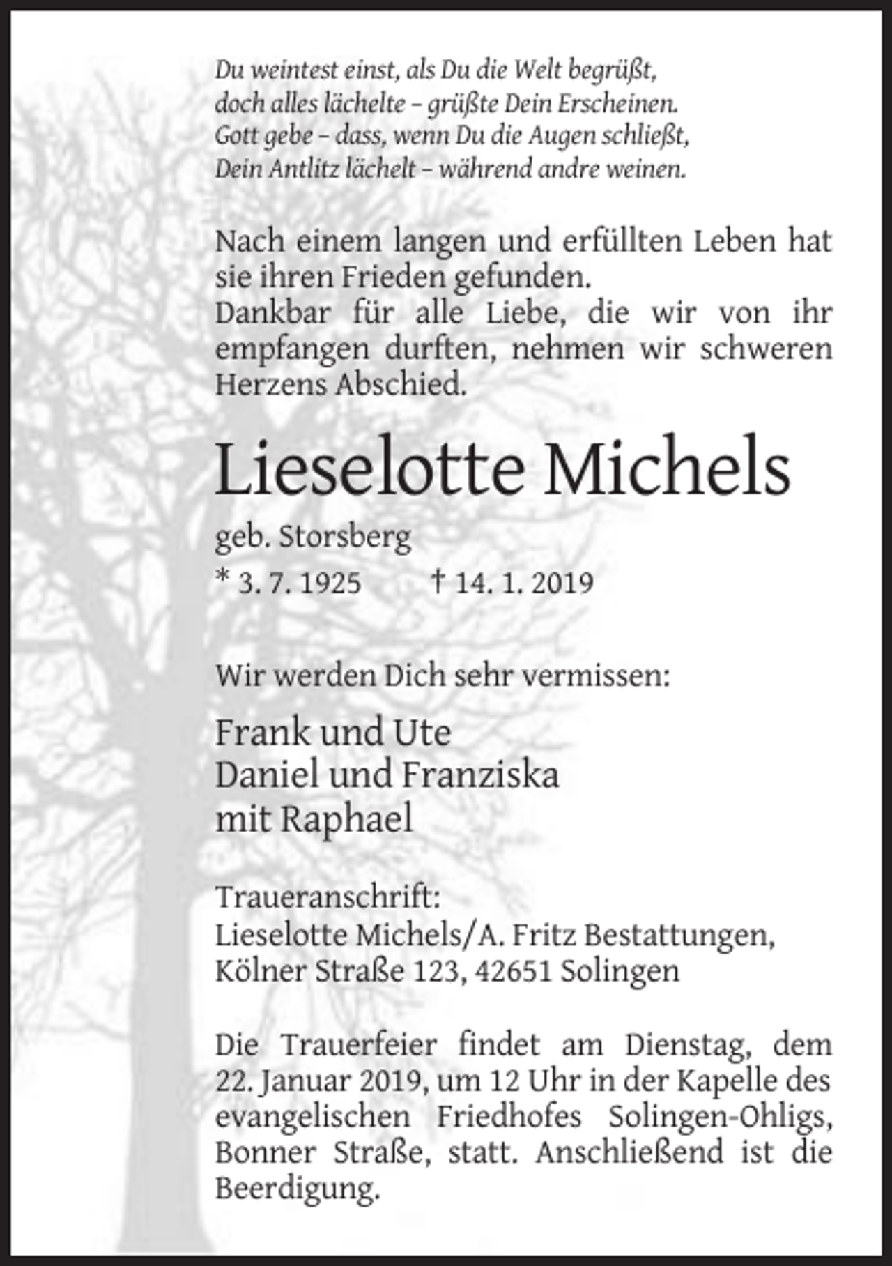 <p>Du weintest einst, als Du die Welt begrüßt,<br />doch alles lächelte – grüßte Dein Erscheinen.<br />Gott gebe – dass, wenn Du die Augen schließt,<br />Dein Antlitz lächelt – während andre weinen.</p><p>Nach einem langen und erfüllten Leben hat<br />sie ihren Frieden gefunden.<br />Dankbar für alle Liebe, die wir von ihr<br />empfangen durften, nehmen wir schweren<br />Herzens Abschied.</p><p>Lieselotte Michels<br />geb. Storsberg<br />* 3. 7. 1925<br />† 14. 1. 2019<br />Wir werden Dich sehr vermissen:</p><p>Frank und Ute<br />Daniel und Franziska<br />mit Raphael<br />Traueranschrift:<br />Lieselotte Michels/A. Fritz Bestattungen,<br />Kölner Straße 123, 42651 Solingen<br />Die Trauerfeier findet am Dienstag, dem<br />22. Januar 2019, um 12 Uhr in der Kapelle des<br />evangelischen Friedhofes Solingen-Ohligs,<br />Bonner Straße, statt. Anschließend ist die<br />Beerdigung.</p>