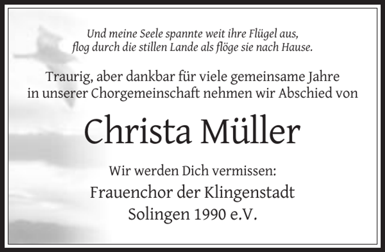 <p>Und meine Seele spannte weit ihre Flügel aus,<br />flog durch die stillen Lande als flöge sie nach Hause.</p><p>Traurig, aber dankbar für viele gemeinsame Jahre<br />in unserer Chorgemeinschaft nehmen wir Abschied von</p><p>Christa Müller<br />Wir werden Dich vermissen:</p><p>Frauenchor der Klingenstadt<br />Solingen 1990 e.V.</p>