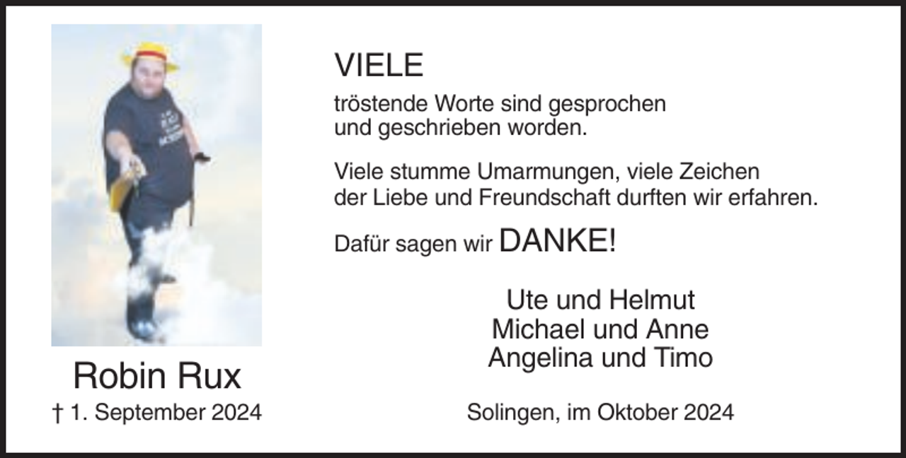 <p>VIELE<br />tröstende Worte sind gesprochen<br />und geschrieben worden.<br />Viele stumme Umarmungen, viele Zeichen<br />der Liebe und Freundschaft durften wir erfahren.<br />Dafür sagen wir DANKE!</p><p>Robin Rux<br />† 1. September 2024</p><p>Ute und Helmut<br />Michael und Anne<br />Angelina und Timo<br />Solingen, im Oktober 2024</p>