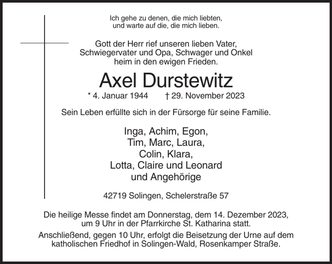 <p>Ich gehe zu denen, die mich liebten,<br />und warte auf die, die mich lieben.</p><p>Gott der Herr rief unseren lieben Vater,<br />Schwiegervater und Opa, Schwager und Onkel<br />heim in den ewigen Frieden.</p><p>Axel Durstewitz<br />* 4. Januar 1944</p><p>† 29. November 2023</p><p>Sein Leben erfüllte sich in der Fürsorge für seine Familie.</p><p>Inga, Achim, Egon,<br />Tim, Marc, Laura,<br />Colin, Klara,<br />Lotta, Claire und Leonard<br />und Angehörige<br />42719 Solingen, Schelerstraße 57<br />Die heilige Messe findet am Donnerstag, dem 14. Dezember 2023,<br />um 9 Uhr in der Pfarrkirche St. Katharina statt.<br />Anschließend, gegen 10 Uhr, erfolgt die Beisetzung der Urne auf dem<br />katholischen Friedhof in Solingen-Wald, Rosenkamper Straße.</p>