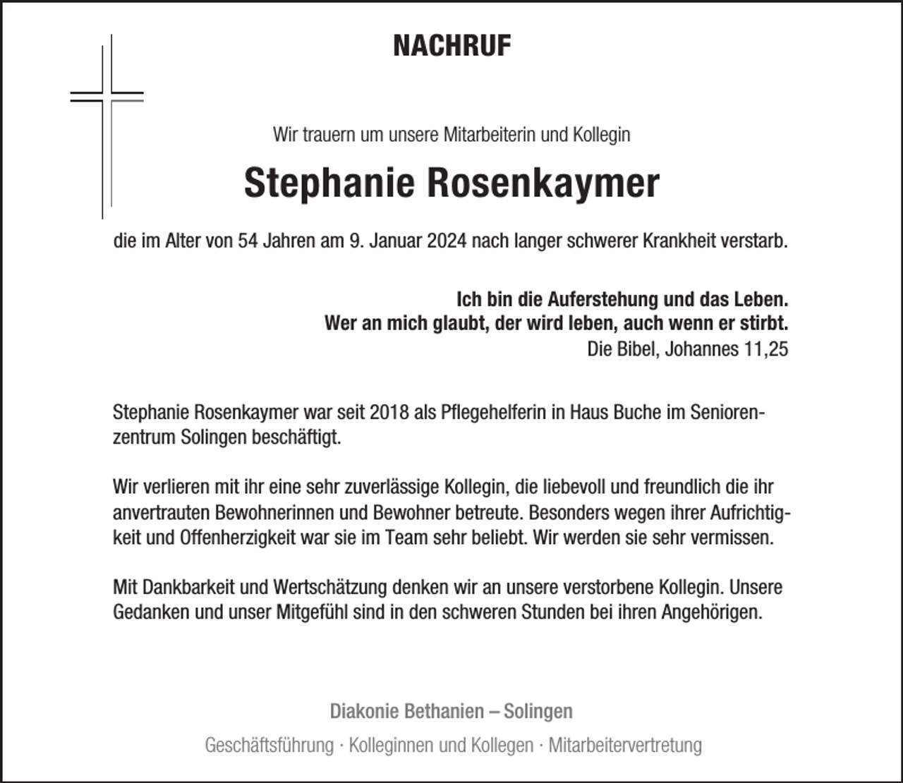 <p>NACHRUF<br />Wir trauern um unsere Mitarbeiterin und Kollegin</p><p>Stephanie Rosenkaymer<br />die im Alter von 54 Jahren am 9. Januar 2024 nach langer schwerer Krankheit verstarb.<br />Ich bin die Auferstehung und das Leben.<br />Wer an mich glaubt, der wird leben, auch wenn er stirbt.<br />Die Bibel, Johannes 11,25<br />Stephanie Rosenkaymer war seit 2018 als Pflegehelferin in Haus Buche im Seniorenzentrum Solingen beschäftigt.<br />Wir verlieren mit ihr eine sehr zuverlässige Kollegin, die liebevoll und freundlich die ihr<br />anvertrauten Bewohnerinnen und Bewohner betreute. Besonders wegen ihrer Aufrichtigkeit und Offenherzigkeit war sie im Team sehr beliebt. Wir werden sie sehr vermissen.<br />Mit Dankbarkeit und Wertschätzung denken wir an unsere verstorbene Kollegin. Unsere<br />Gedanken und unser Mitgefühl sind in den schweren Stunden bei ihren Angehörigen.</p><p>Diakonie Bethanien – Solingen<br />Geschäftsführung · Kolleginnen und Kollegen · Mitarbeitervertretung</p>