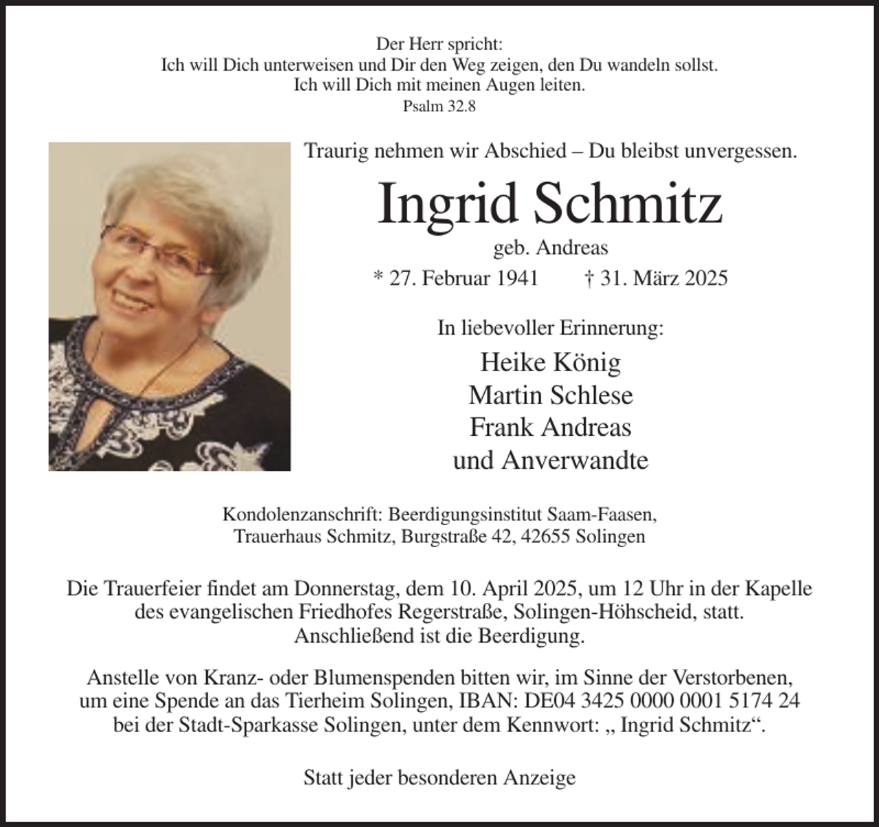 <p>Der Herr spricht:<br />Ich will Dich unterweisen und Dir den Weg zeigen, den Du wandeln sollst.<br />Ich will Dich mit meinen Augen leiten.<br />Psalm 32.8</p><p>Traurig nehmen wir Abschied – Du bleibst unvergessen.</p><p>Ingrid Schmitz<br />geb. Andreas<br />* 27. Februar 1941<br />† 31. März 2025<br />In liebevoller Erinnerung:</p><p>Heike König<br />Martin Schlese<br />Frank Andreas<br />und Anverwandte<br />Kondolenzanschrift: Beerdigungsinstitut Saam-Faasen,<br />Trauerhaus Schmitz, Burgstraße 42, 42655 Solingen</p><p>Die Trauerfeier findet am Donnerstag, dem 10. April 2025, um 12 Uhr in der Kapelle<br />des evangelischen Friedhofes Regerstraße, Solingen-Höhscheid, statt.<br />Anschließend ist die Beerdigung.<br />Anstelle von Kranz- oder Blumenspenden bitten wir, im Sinne der Verstorbenen,<br />um eine Spende an das Tierheim Solingen, IBAN: DE04 3425 01 5174 24<br />bei der Stadt-Sparkasse Solingen, unter dem Kennwort: „ Ingrid Schmitz“.<br />Statt jeder besonderen Anzeige</p>