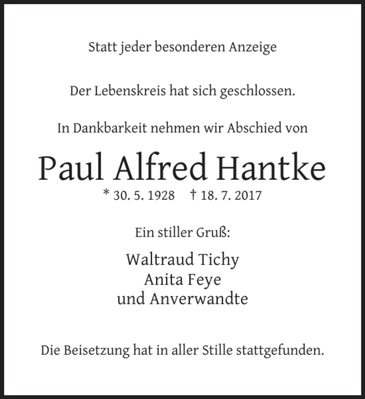 <p>Statt jeder besonderen Anzeige</p><p>Der Lebenskreis hat sich geschlossen.<br />In Dankbarkeit nehmen wir Abschied von</p><p>Paul Alfred Hantke<br />* 30. 5. 1928 † 18. 7. 2017<br />Ein stiller Gruß:</p><p>Waltraud Tichy<br />Anita Feye<br />und Anverwandte</p><p>Die Beisetzung hat in aller Stille stattgefunden.</p>