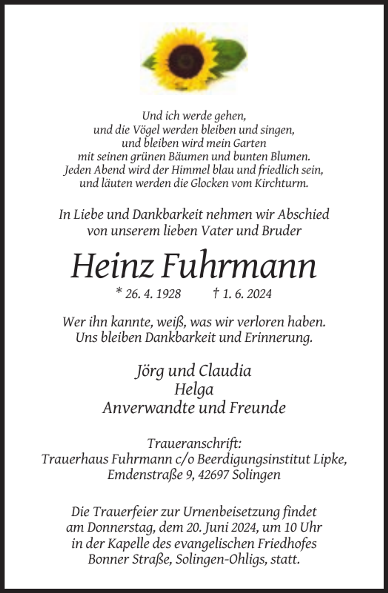 <p>Und ich werde gehen,<br />und die Vögel werden bleiben und singen,<br />und bleiben wird mein Garten<br />mit seinen grünen Bäumen und bunten Blumen.<br />Jeden Abend wird der Himmel blau und friedlich sein,<br />und läuten werden die Glocken vom Kirchturm.</p><p>In Liebe und Dankbarkeit nehmen wir Abschied<br />von unserem lieben Vater und Bruder</p><p>Heinz Fuhrmann<br />* 26. 4. 1928</p><p>† 1. 6. 2024</p><p>Wer ihn kannte, weiß, was wir verloren haben.<br />Uns bleiben Dankbarkeit und Erinnerung.</p><p>Jörg und Claudia<br />Helga<br />Anverwandte und Freunde<br />Traueranschrift:<br />Trauerhaus Fuhrmann c/o Beerdigungsinstitut Lipke,<br />Emdenstraße 9, 42697 Solingen<br />Die Trauerfeier zur Urnenbeisetzung findet<br />am Donnerstag, dem 20. Juni 2024, um 10 Uhr<br />in der Kapelle des evangelischen Friedhofes<br />Bonner Straße, Solingen-Ohligs, statt.</p>