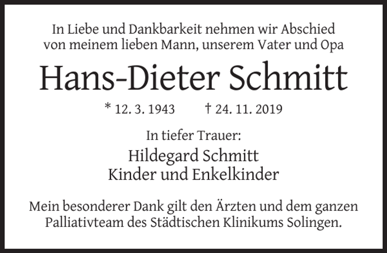 <p>In Liebe und Dankbarkeit nehmen wir Abschied<br />von meinem lieben Mann, unserem Vater und Opa</p><p>Hans-Dieter Schmitt<br />* 12. 3. 1943</p><p>† 24. 11. 2019</p><p>In tiefer Trauer:</p><p>Hildegard Schmitt<br />Kinder und Enkelkinder<br />Mein besonderer Dank gilt den Ärzten und dem ganzen<br />Palliativteam des Städtischen Klinikums Solingen.</p>