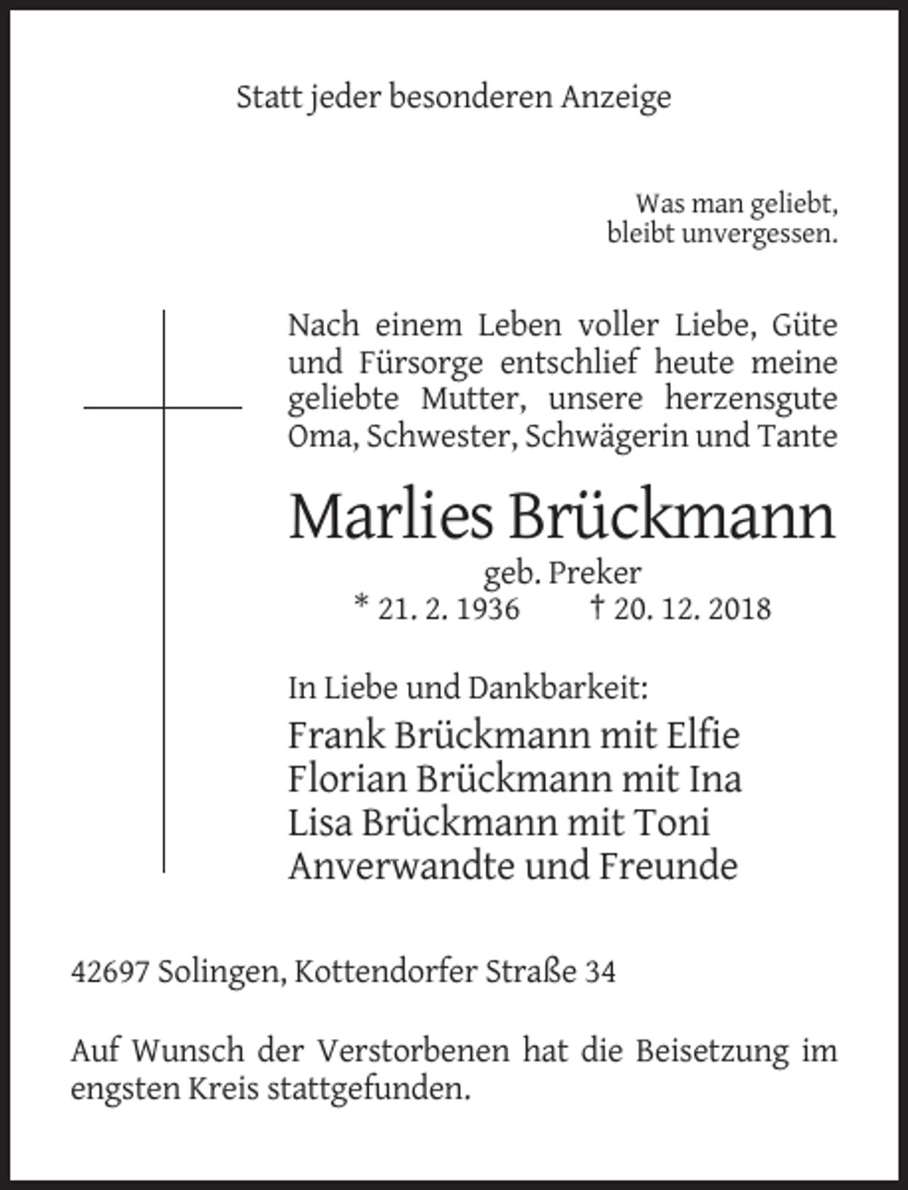 <p>Statt jeder besonderen Anzeige</p><p>Was man geliebt,<br />bleibt unvergessen.</p><p>Nach einem Leben voller Liebe, Güte<br />und Fürsorge entschlief heute meine<br />geliebte Mutter, unsere herzensgute<br />Oma, Schwester, Schwägerin und Tante</p><p>Marlies Brückmann<br />geb. Preker<br />* 21. 2. 1936<br />† 20. 12. 2018<br />In Liebe und Dankbarkeit:</p><p>Frank Brückmann mit Elfie<br />Florian Brückmann mit Ina<br />Lisa Brückmann mit Toni<br />Anverwandte und Freunde<br />42697 Solingen, Kottendorfer Straße 34<br />Auf Wunsch der Verstorbenen hat die Beisetzung im<br />engsten Kreis stattgefunden.</p>