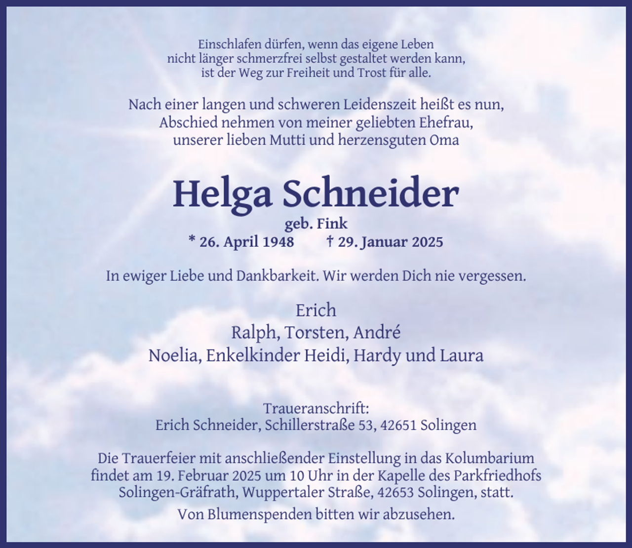 <p>Einschlafen dürfen, wenn das eigene Leben<br />nicht länger schmerzfrei selbst gestaltet werden kann,<br />ist der Weg zur Freiheit und Trost für alle.</p><p>Nach einer langen und schweren Leidenszeit heißt es nun,<br />Abschied nehmen von meiner geliebten Ehefrau,<br />unserer lieben Mutti und herzensguten Oma</p><p>Helga Schneider<br />geb. Fink<br />* 26. April 1948<br />† 29. Januar 2025<br />In ewiger Liebe und Dankbarkeit. Wir werden Dich nie vergessen.</p><p>Erich<br />Ralph, Torsten, André<br />Noelia, Enkelkinder Heidi, Hardy und Laura<br />Traueranschrift:<br />Erich Schneider, Schillerstraße 53, 42651 Solingen<br />Die Trauerfeier mit anschließender Einstellung in das Kolumbarium<br />findet am 19. Februar 2025 um 10 Uhr in der Kapelle des Parkfriedhofs<br />Solingen-Gräfrath, Wuppertaler Straße, 42653 Solingen, statt.<br />Von Blumenspenden bitten wir abzusehen.</p>