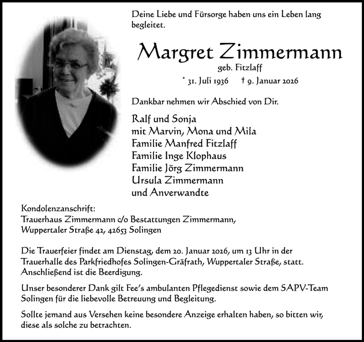 <p>Deine Liebe und Fürsorge haben uns ein Leben lang<br />begleitet.</p><p>Margret Zimmermann<br />geb. Fitzlaff<br />* 31. Juli 1936 † 9. Januar 2026</p><p>Dankbar nehmen wir Abschied von Dir.</p><p>Ralf und Sonja<br />mit Marvin, Mona und Mila<br />Familie Manfred Fitzlaff<br />Familie Inge Klophaus<br />Familie Jörg Zimmermann<br />Ursula Zimmermann<br />und Anverwandte<br />Kondolenzanschrift:<br />Trauerhaus Zimmermann c/o Bestattungen Zimmermann,<br />Wuppertaler Straße 42, 42653 Solingen<br />Die Trauerfeier findet am Dienstag, dem 20. Januar 2026, um 13 Uhr in der<br />Trauerhalle des Parkfriedhofes Solingen-Gräfrath, Wuppertaler Straße, statt.<br />Anschließend ist die Beerdigung.<br />Unser besonderer Dank gilt Fee’s ambulanten Pflegedienst sowie dem SAPV-Team<br />Solingen für die liebevolle Betreuung und Begleitung.<br />Sollte jemand aus Versehen keine besondere Anzeige erhalten haben, so bitten wir,<br />diese als solche zu betrachten.</p>