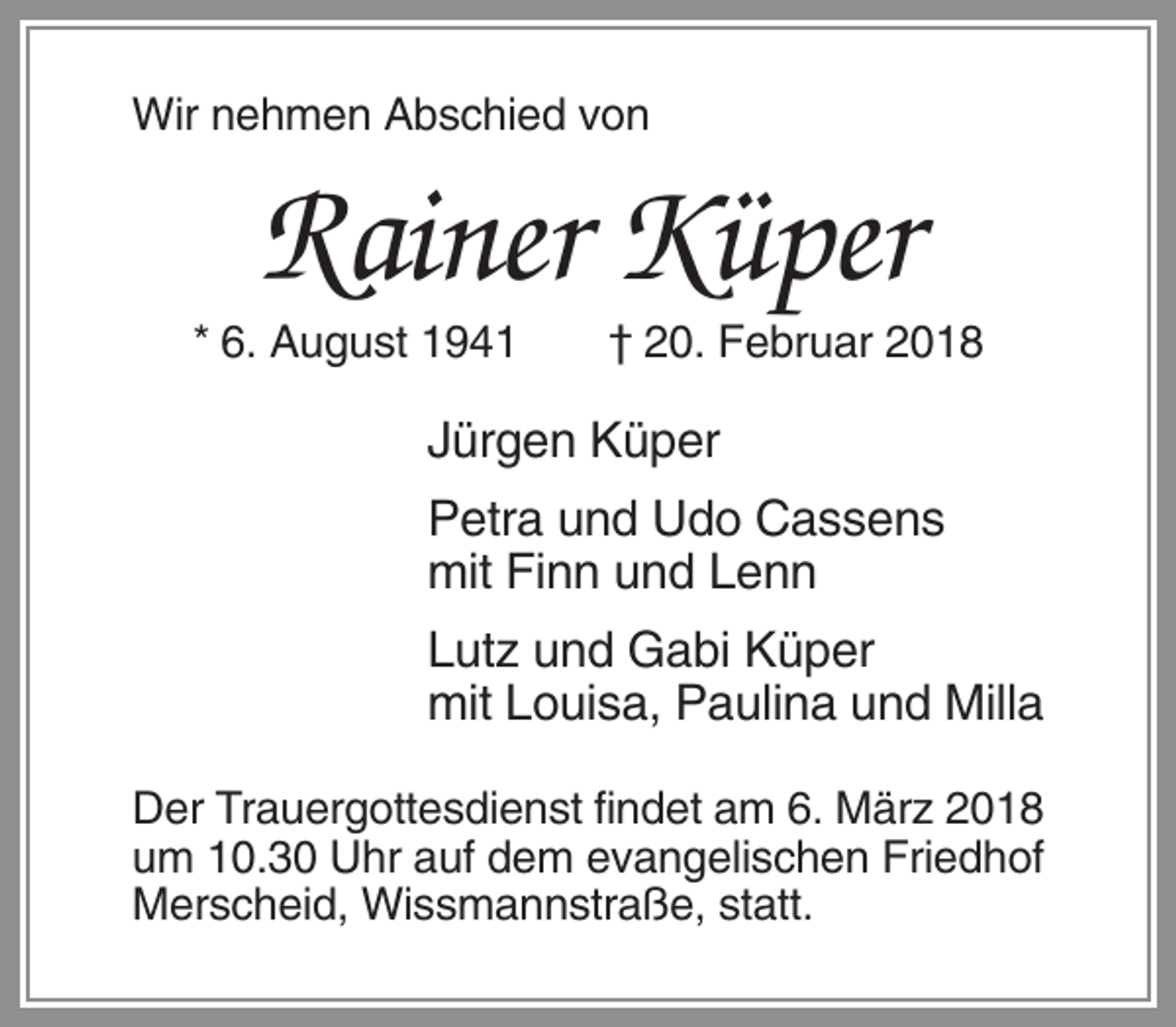 <p>Wir nehmen Abschied von</p><p>Rainer Küper<br />* 6. August 1941</p><p>† 20. Februar 2018</p><p>Jürgen Küper<br />Petra und Udo Cassens<br />mit Finn und Lenn<br />Lutz und Gabi Küper<br />mit Louisa, Paulina und Milla<br />Der Trauergottesdienst findet am 6. März 2018<br />um 10.30 Uhr auf dem evangelischen Friedhof<br />Merscheid, Wissmannstraße, statt.</p>