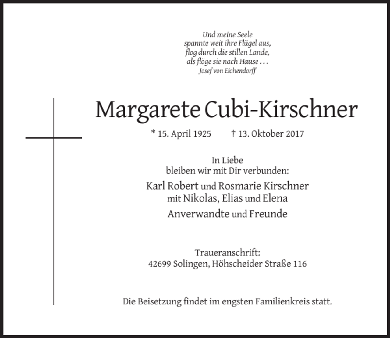 <p>Und meine Seele<br />spannte weit ihre Flügel aus,<br />flog durch die stillen Lande,<br />als flöge sie nach Hause . . .<br />Josef von Eichendorff</p><p>Margarete Cubi-Kirschner<br />* 15. April 1925</p><p>† 13. Oktober 2017</p><p>In Liebe<br />bleiben wir mit Dir verbunden:</p><p>Karl Robert und Rosmarie Kirschner<br />mit Nikolas, Elias und Elena<br />Anverwandte und Freunde</p><p>Traueranschrift:<br />42699 Solingen, Höhscheider Straße 116</p><p>Die Beisetzung findet im engsten Familienkreis statt.</p>