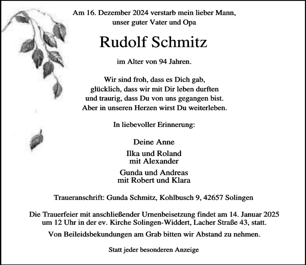 <p>Am 16. Dezember 2024 verstarb mein lieber Mann,<br />unser guter Vater und Opa</p><p>Rudolf Schmitz<br />im Alter von 94 Jahren.<br />Wir sind froh, dass es Dich gab,<br />glücklich, dass wir mit Dir leben durften<br />und traurig, dass Du von uns gegangen bist.<br />Aber in unseren Herzen wirst Du weiterleben.<br />In liebevoller Erinnerung:</p><p>Deine Anne<br />Ilka und Roland<br />mit Alexander<br />Gunda und Andreas<br />mit Robert und Klara<br />Traueranschrift: Gunda Schmitz, Kohlbusch 9, 42657 Solingen<br />Die Trauerfeier mit anschließender Urnenbeisetzung findet am 14. Januar 2025<br />um 12 Uhr in der ev. Kirche Solingen-Widdert, Lacher Straße 43, statt.<br />Von Beileidsbekundungen am Grab bitten wir Abstand zu nehmen.<br />Statt jeder besonderen Anzeige</p>