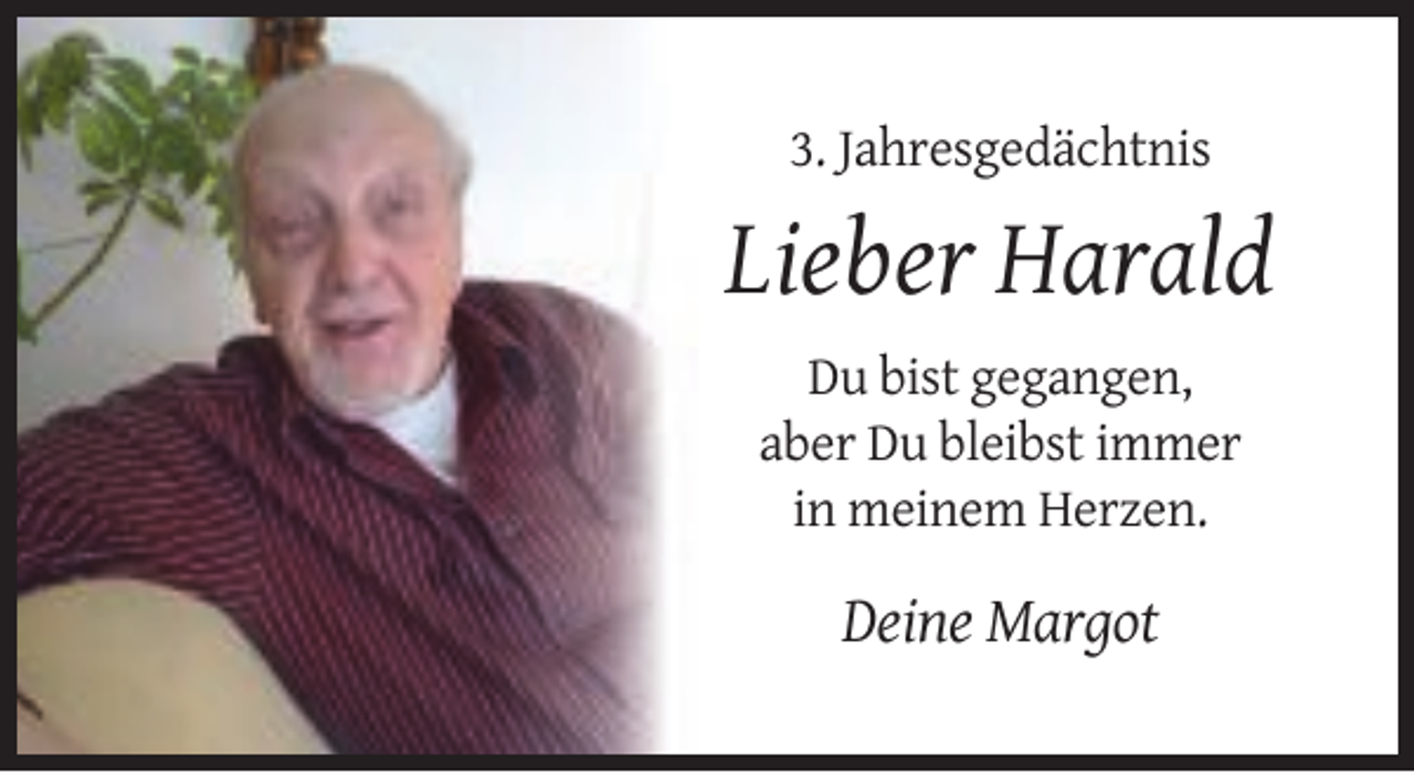 <p>3. Jahresgedächtnis</p><p>Lieber Harald<br />Du bist gegangen,<br />aber Du bleibst immer<br />in meinem Herzen.</p><p>Deine Margot</p>