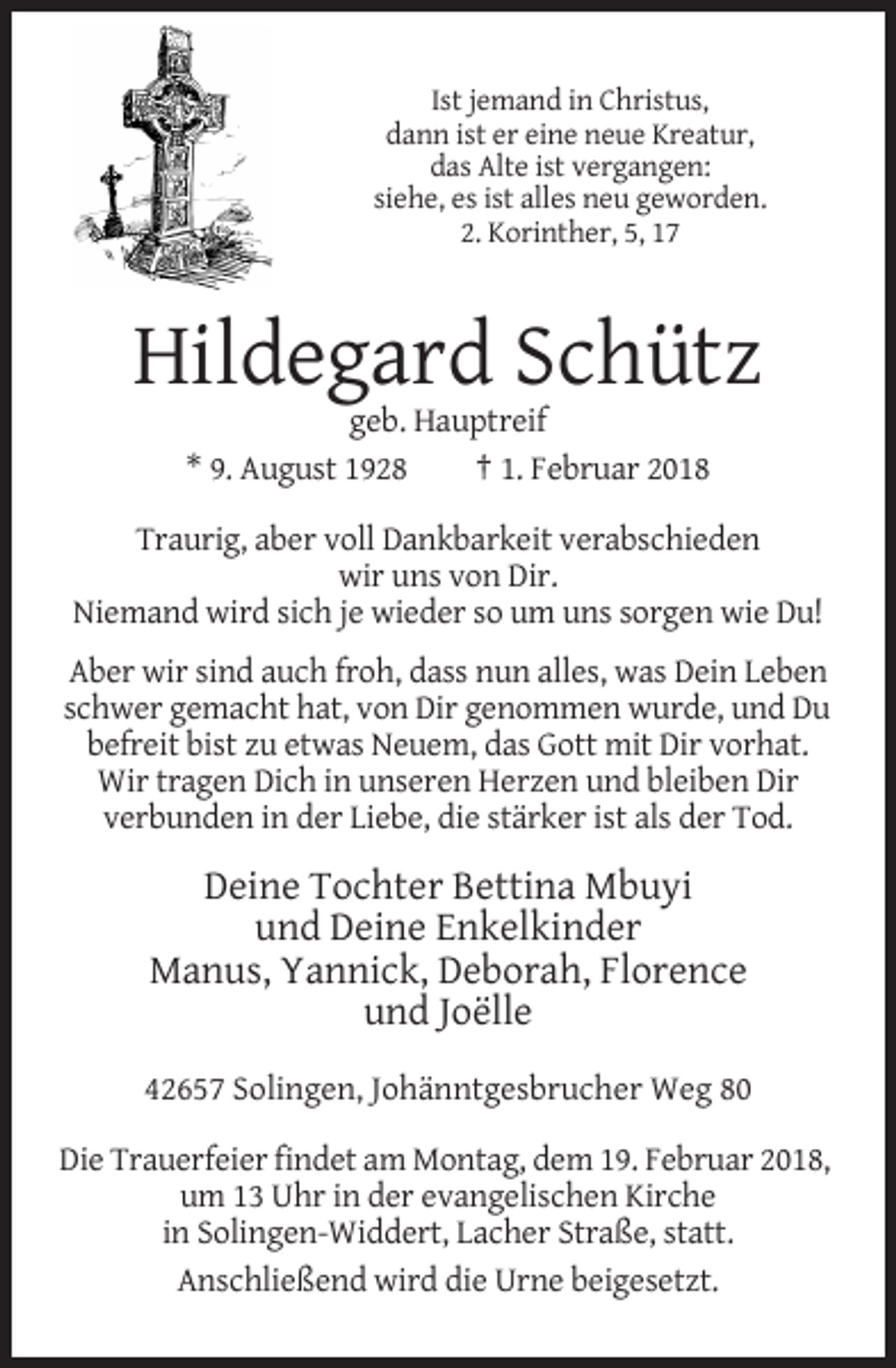 <p>Ist jemand in Christus,<br />dann ist er eine neue Kreatur,<br />das Alte ist vergangen:<br />siehe, es ist alles neu geworden.<br />2. Korinther, 5, 17</p><p>Hildegard Schütz<br />geb. Hauptreif<br />* 9. August 1928<br />† 1. Februar 2018<br />Traurig, aber voll Dankbarkeit verabschieden<br />wir uns von Dir.<br />Niemand wird sich je wieder so um uns sorgen wie Du!<br />Aber wir sind auch froh, dass nun alles, was Dein Leben<br />schwer gemacht hat, von Dir genommen wurde, und Du<br />befreit bist zu etwas Neuem, das Gott mit Dir vorhat.<br />Wir tragen Dich in unseren Herzen und bleiben Dir<br />verbunden in der Liebe, die stärker ist als der Tod.</p><p>Deine Tochter Bettina Mbuyi<br />und Deine Enkelkinder<br />Manus, Yannick, Deborah, Florence<br />und Joëlle<br />42657 Solingen, Johänntgesbrucher Weg 80<br />Die Trauerfeier findet am Montag, dem 19. Februar 2018,<br />um 13 Uhr in der evangelischen Kirche<br />in Solingen-Widdert, Lacher Straße, statt.<br />Anschließend wird die Urne beigesetzt.</p>