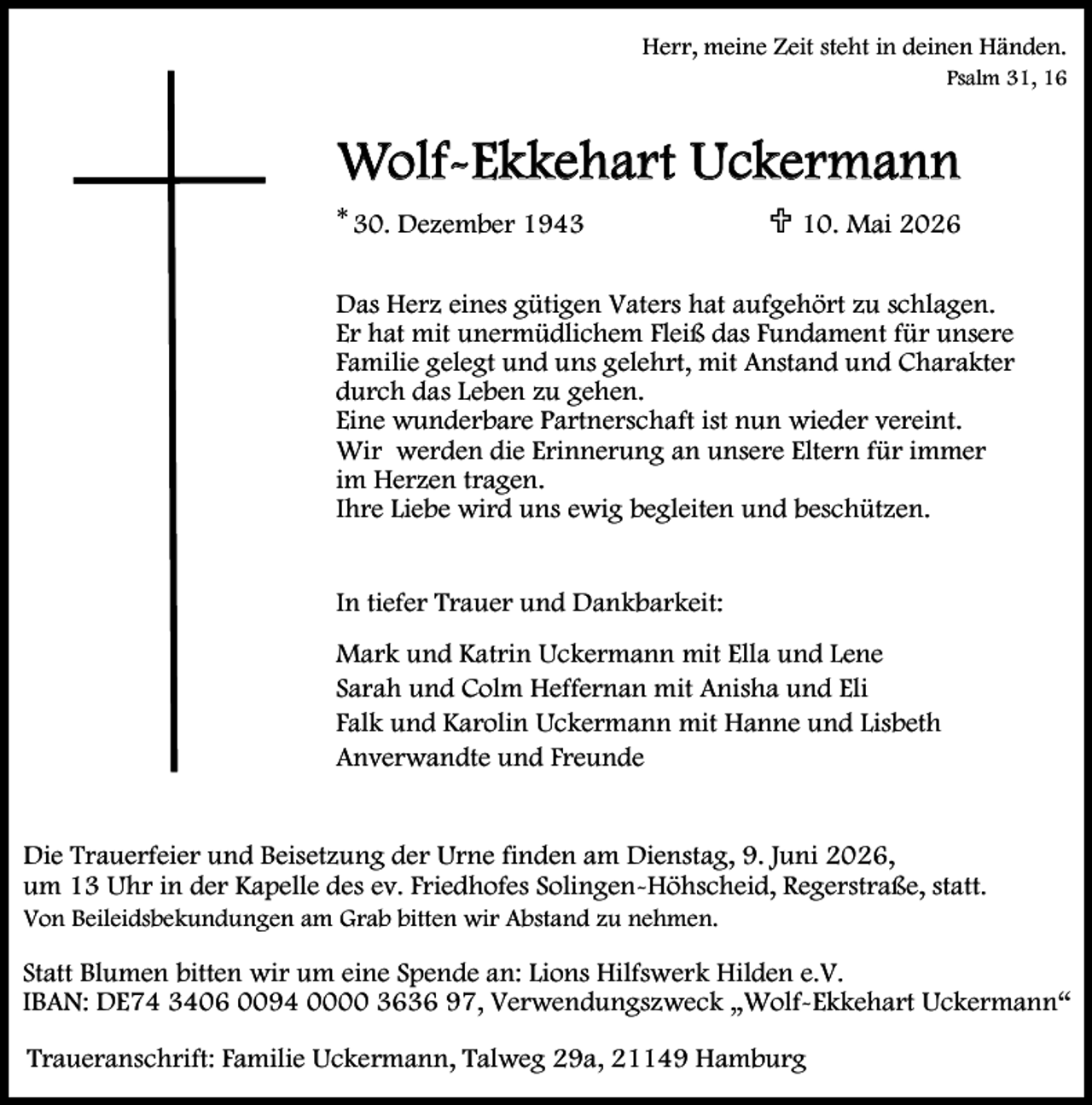 <p>Herr, meine Zeit steht in deinen Händen.<br />Psalm 31, 16</p><p>Wolf-Ekkehart Uckermann<br />* 30. Dezember 1943</p><p>U 10. Mai 2026</p><p>Das Herz eines gütigen Vaters hat aufgehört zu schlagen.<br />Er hat mit unermüdlichem Fleiß das Fundament für unsere<br />Familie gelegt und uns gelehrt, mit Anstand und Charakter<br />durch das Leben zu gehen.<br />Eine wunderbare Partnerschaft ist nun wieder vereint.<br />Wir werden die Erinnerung an unsere Eltern für immer<br />im Herzen tragen.<br />Ihre Liebe wird uns ewig begleiten und beschützen.<br />In tiefer Trauer und Dankbarkeit:<br />Mark und Katrin Uckermann mit Ella und Lene<br />Sarah und Colm Heffernan mit Anisha und Eli<br />Falk und Karolin Uckermann mit Hanne und Lisbeth<br />Anverwandte und Freunde<br />Die Trauerfeier und Beisetzung der Urne finden am Dienstag, 9. Juni 2026,<br />um 13 Uhr in der Kapelle des ev. Friedhofes Solingen-Höhscheid, Regerstraße, statt.<br />Von Beileidsbekundungen am Grab bitten wir Abstand zu nehmen.</p><p>Statt Blumen bitten wir um eine Spende an: Lions Hilfswerk Hilden e.V.<br />IBAN: DE74 3406 0094 0000 3636 97, Verwendungszweck „Wolf-Ekkehart Uckermann“<br />Traueranschrift: Familie Uckermann, Talweg 29a, 21149 Hamburg</p>