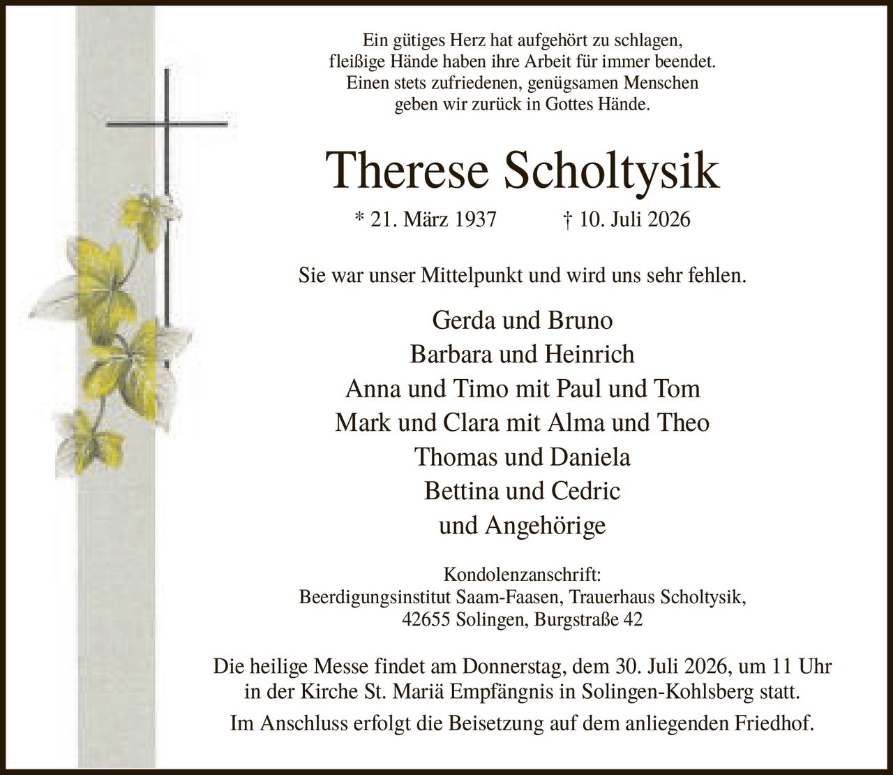 <p>Ein gütiges Herz hat aufgehört zu schlagen, fleißige Hände haben ihre Arbeit für immer beendet. Einen stets zufriedenen, genügsamen Menschen geben wir zurück in Gottes Hände.</p>

<p><strong>Therese Scholtysik</strong><br>* 21. März 1937 † 10. Juli 2026</p>

<p>Sie war unser Mittelpunkt und wird uns sehr fehlen.</p>

<p>Gerda und Bruno<br>Barbara und Heinrich<br>Anna und Timo mit Paul und Tom<br>Mark und Clara mit Alma und Theo<br>Thomas und Daniela<br>Bettina und Cedric<br>und Angehörige</p>

<p><strong>Kondolenzanschrift:</strong><br>Beerdigungsinstitut Saam-Faasen, Trauerhaus Scholtysik, 42655 Solingen, Burgstraße 42</p>

<p>Die heilige Messe findet am Donnerstag, dem 30. Juli 2026, um 11 Uhr in der Kirche St. Mariä Empfängnis in Solingen-Kohlsberg statt. Im Anschluss erfolgt die Beisetzung auf dem anliegenden Friedhof.</p>