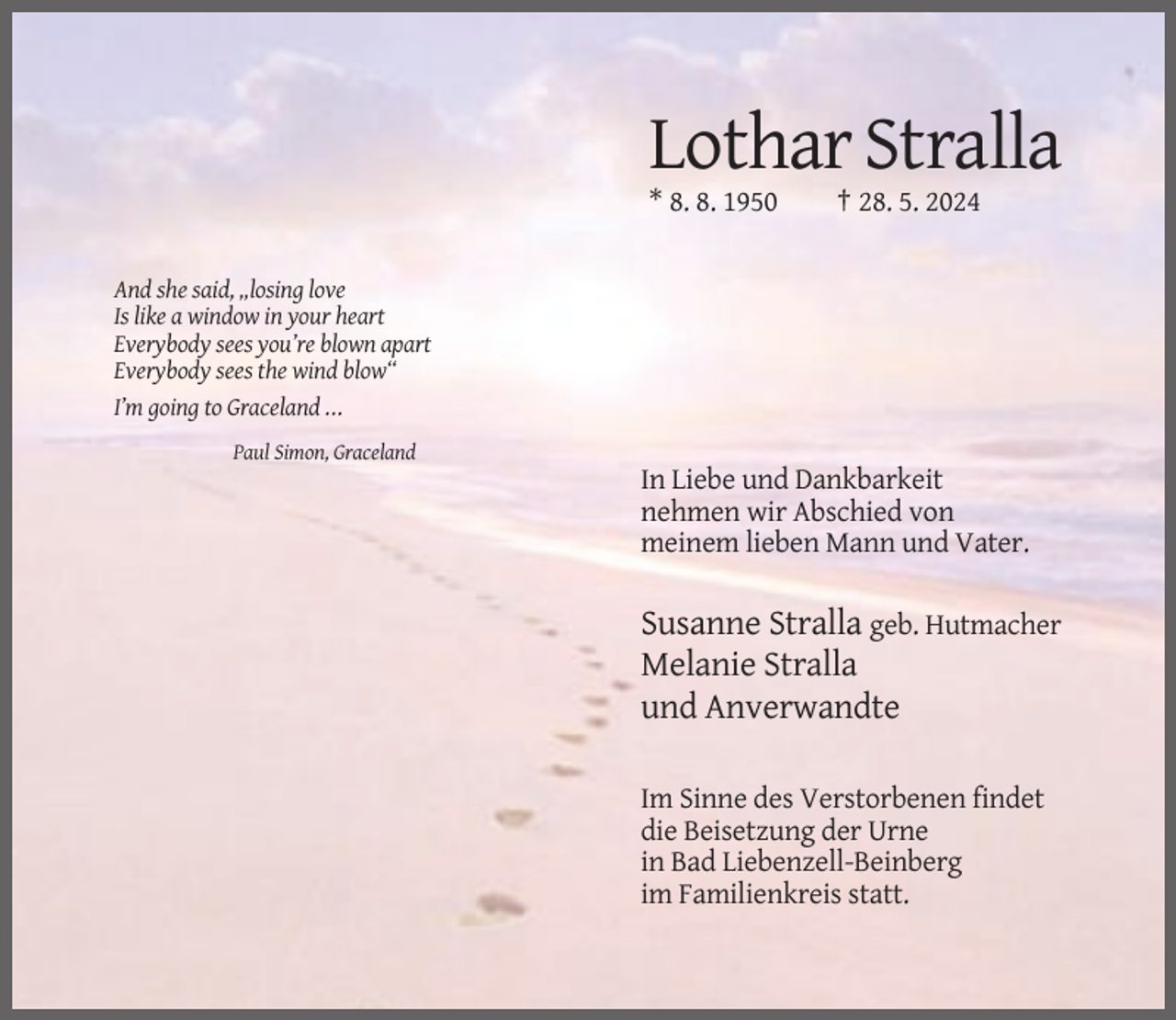 <p>Lothar Stralla<br />* 8. 8. 1950</p><p>† 28. 5. 2024</p><p>And she said, „losing love<br />Is like a window in your heart<br />Everybody sees you’re blown apart<br />Everybody sees the wind blow“<br />I’m going to Graceland ...<br />Paul Simon, Graceland</p><p>In Liebe und Dankbarkeit<br />nehmen wir Abschied von<br />meinem lieben Mann und Vater.</p><p>Susanne Stralla geb. Hutmacher<br />Melanie Stralla<br />und Anverwandte<br />Im Sinne des Verstorbenen findet<br />die Beisetzung der Urne<br />in Bad Liebenzell-Beinberg<br />im Familienkreis statt.</p>