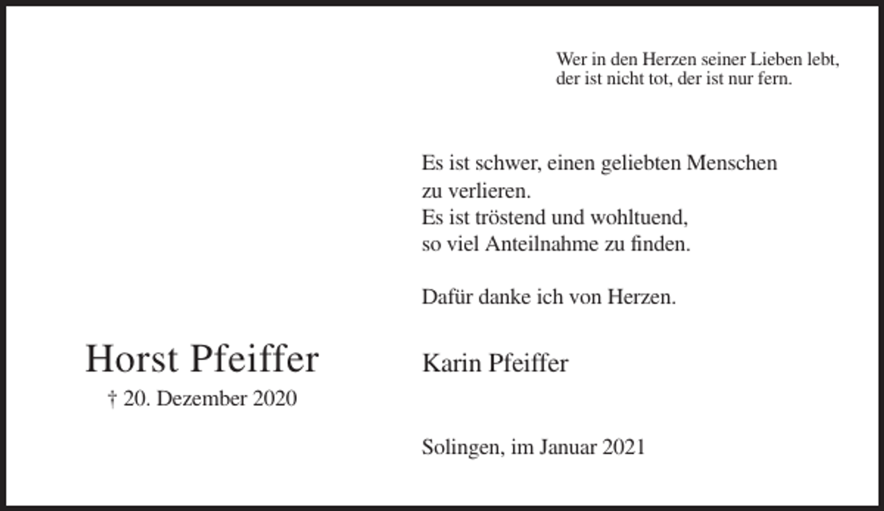 <p>Wer in den Herzen seiner Lieben lebt,<br />der ist nicht tot, der ist nur fern.</p><p>Es ist schwer, einen geliebten Menschen<br />zu verlieren.<br />Es ist tröstend und wohltuend,<br />so viel Anteilnahme zu finden.<br />Dafür danke ich von Herzen.</p><p>Horst Pfeiffer</p><p>Karin Pfeiffer</p><p>† 20. Dezember 2020<br />Solingen, im Januar 2021</p>