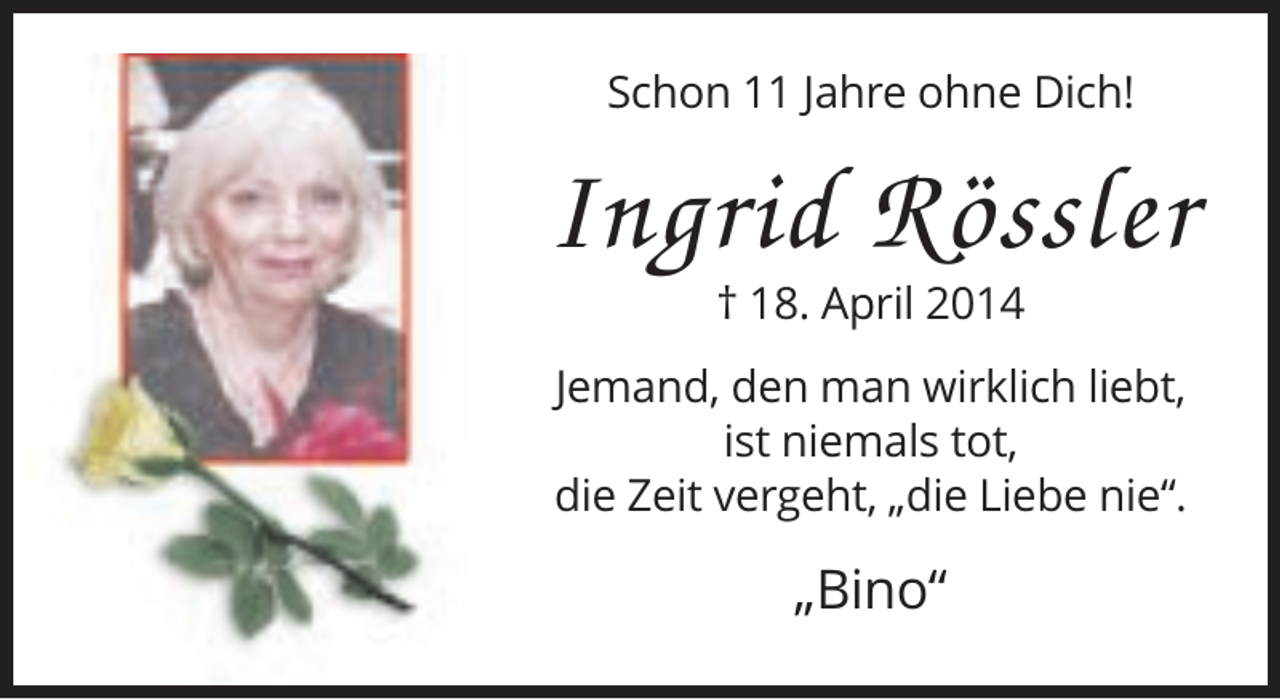 <p>Schon 11 Jahre ohne Dich!</p><p>Ingrid Rössler<br />† 18. April 2014<br />Jemand, den man wirklich liebt,<br />ist niemals tot,<br />die Zeit vergeht, „die Liebe nie“.</p><p>„Bino“</p>