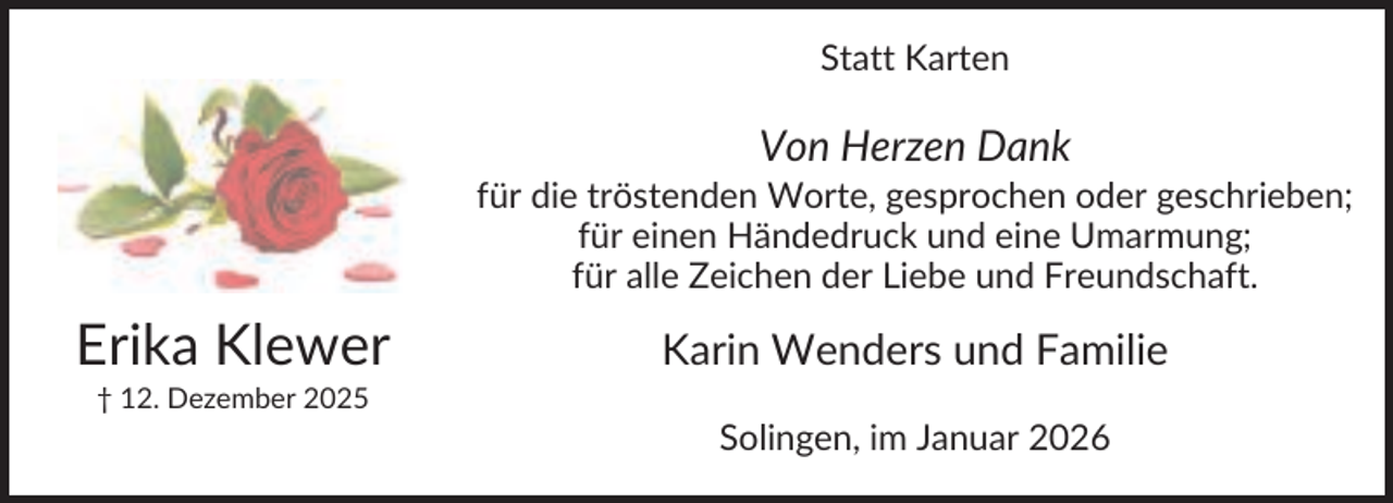 <p>Statt Karten</p><p>Von Herzen Dank<br />für die tröstenden Worte, gesprochen oder geschrieben;<br />für einen Händedruck und eine Umarmung;<br />für alle Zeichen der Liebe und Freundschaft.</p><p>Erika Klewer</p><p>Karin Wenders und Familie</p><p>† 12. Dezember 2025</p><p>Solingen, im Januar 2026</p>