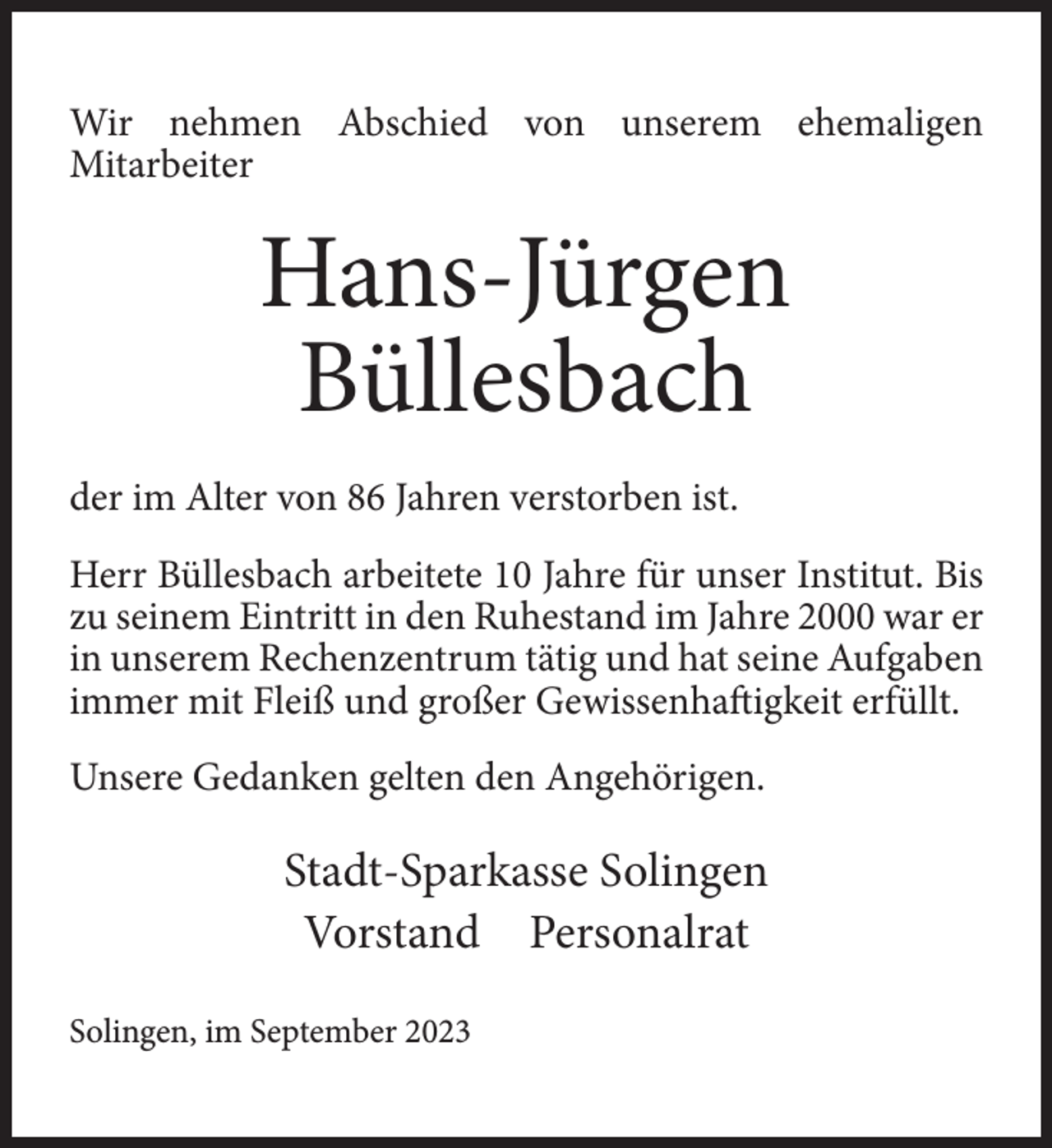 <p>Wir nehmen Abschied von unserem ehemaligen<br />Mitarbeiter</p><p>Hans-Jürgen<br />Büllesbach<br />der im Alter von 86 Jahren verstorben ist.<br />Herr Büllesbach arbeitete 10 Jahre für unser Institut. Bis<br />zu seinem Eintritt in den Ruhestand im Jahre 2000 war er<br />in unserem Rechenzentrum tätig und hat seine Aufgaben<br />immer mit Fleiß und großer Gewissenhaftigkeit erfüllt.<br />Unsere Gedanken gelten den Angehörigen.</p><p>Stadt-Sparkasse Solingen<br />Vorstand Personalrat<br />Solingen, im September 2023</p>