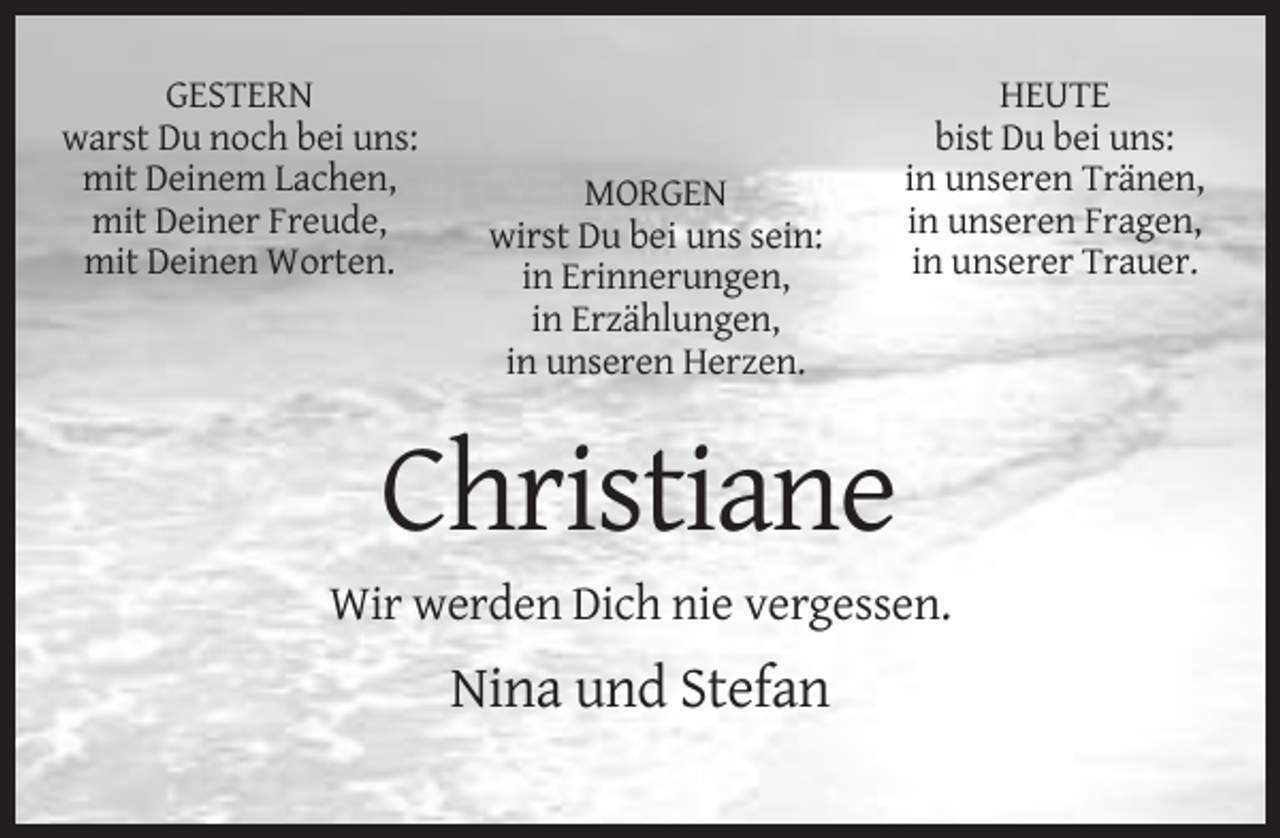 <p>GESTERN<br />warst Du noch bei uns:<br />mit Deinem Lachen,<br />mit Deiner Freude,<br />mit Deinen Worten.</p><p>MORGEN<br />wirst Du bei uns sein:<br />in Erinnerungen,<br />in Erzählungen,<br />in unseren Herzen.</p><p>HEUTE<br />bist Du bei uns:<br />in unseren Tränen,<br />in unseren Fragen,<br />in unserer Trauer.</p><p>Christiane<br />Wir werden Dich nie vergessen.</p><p>Nina und Stefan</p>