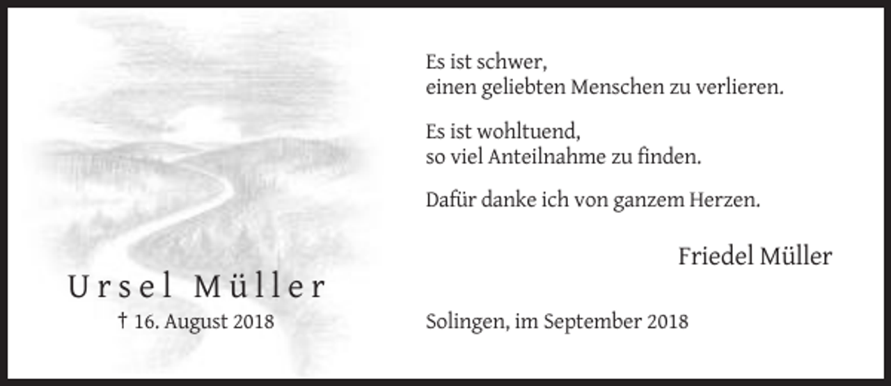 <p>Es ist schwer,<br />einen geliebten Menschen zu verlieren.<br />Es ist wohltuend,<br />so viel Anteilnahme zu finden.<br />Dafür danke ich von ganzem Herzen.</p><p>Friedel Müller</p><p>Ursel Müller<br />† 16. August 2018</p><p>Solingen, im September 2018</p>