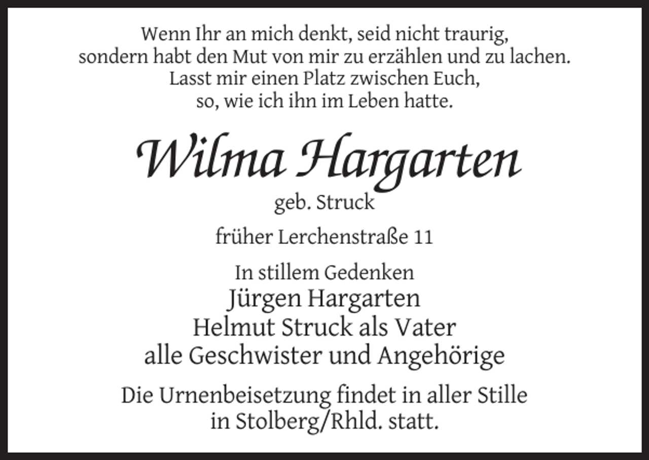 <p>Wenn Ihr an mich denkt, seid nicht traurig,<br />sondern habt den Mut von mir zu erzählen und zu lachen.<br />Lasst mir einen Platz zwischen Euch,<br />so, wie ich ihn im Leben hatte.</p><p>Wilma Hargarten<br />geb. Struck<br />früher Lerchenstraße 11<br />In stillem Gedenken</p><p>Jürgen Hargarten<br />Helmut Struck als Vater<br />alle Geschwister und Angehörige<br />Die Urnenbeisetzung findet in aller Stille<br />in Stolberg/Rhld. statt.</p>