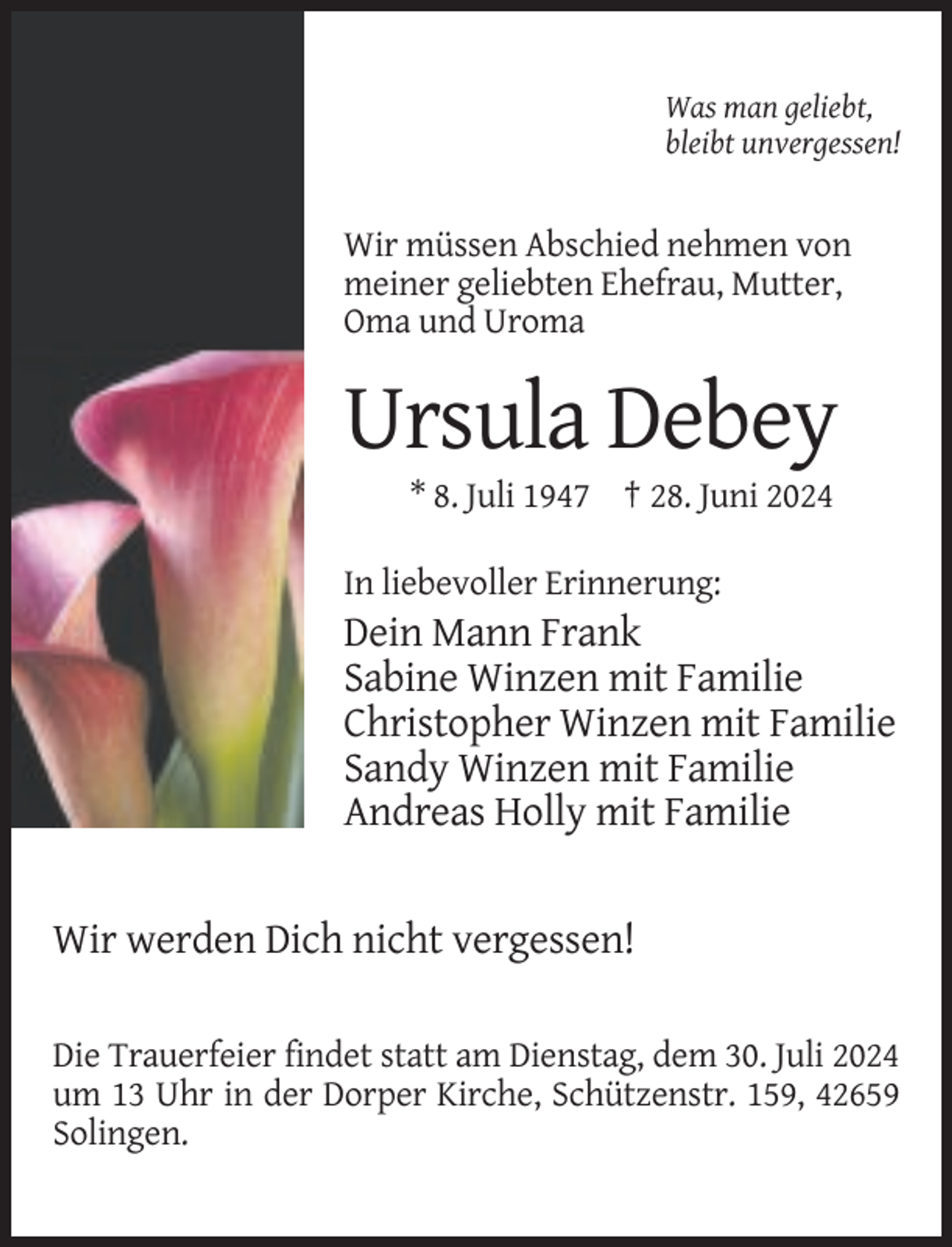 <p>Was man geliebt,<br />bleibt unvergessen!</p><p>Wir müssen Abschied nehmen von<br />meiner geliebten Ehefrau, Mutter,<br />Oma und Uroma</p><p>Ursula Debey<br />* 8. Juli 1947 † 28. Juni 2024<br />In liebevoller Erinnerung:</p><p>Dein Mann Frank<br />Sabine Winzen mit Familie<br />Christopher Winzen mit Familie<br />Sandy Winzen mit Familie<br />Andreas Holly mit Familie</p><p>Wir werden Dich nicht vergessen!<br />Die Trauerfeier findet statt am Dienstag, dem 30. Juli 2024<br />um 13 Uhr in der Dorper Kirche, Schützenstr. 159, 42659<br />Solingen.</p>