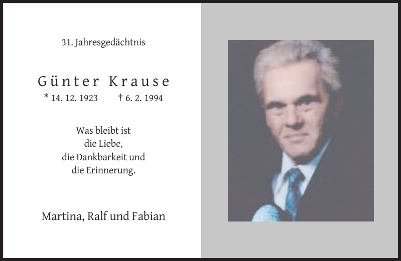 <p>31. Jahresgedächtnis</p>
<p>Günter Krause<br />* 14. 12. 1923</p>
<p>† 6. 2. 1994</p>
<p>Was bleibt ist<br />die Liebe,<br />die Dankbarkeit und<br />die Erinnerung.</p>
<p>Martina, Ralf und Fabian</p>