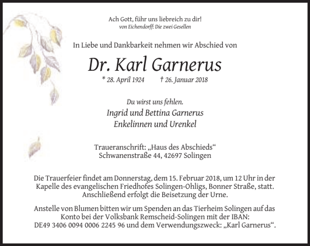 <p>Ach Gott, führ uns liebreich zu dir!<br />von Eichendorff: Die zwei Gesellen</p><p>In Liebe und Dankbarkeit nehmen wir Abschied von</p><p>Dr. Karl Garnerus<br />* 28. April 1924</p><p>† 26. Januar 2018</p><p>Du wirst uns fehlen.</p><p>Ingrid und Bettina Garnerus<br />Enkelinnen und Urenkel<br />Traueranschrift: „Haus des Abschieds“<br />Schwanenstraße 44, 42697 Solingen<br />Die Trauerfeier findet am Donnerstag, dem 15. Februar 2018, um 12 Uhr in der<br />Kapelle des evangelischen Friedhofes Solingen-Ohligs, Bonner Straße, statt.<br />Anschließend erfolgt die Beisetzung der Urne.<br />Anstelle von Blumen bitten wir um Spenden an das Tierheim Solingen auf das<br />Konto bei der Volksbank Remscheid-Solingen mit der IBAN:<br />DE49 3406 0094 0006 2245 96 und dem Verwendungszweck: „Karl Garnerus“.</p>