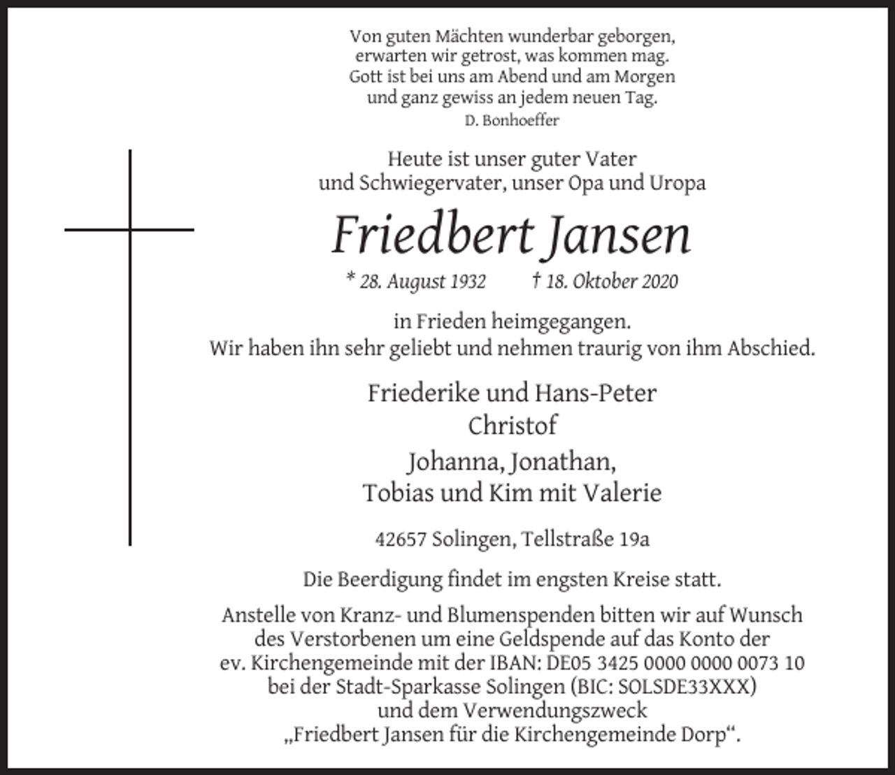 <p>Von guten Mächten wunderbar geborgen,<br />erwarten wir getrost, was kommen mag.<br />Gott ist bei uns am Abend und am Morgen<br />und ganz gewiss an jedem neuen Tag.<br />D. Bonhoeffer</p><p>Heute ist unser guter Vater<br />und Schwiegervater, unser Opa und Uropa</p><p>Friedbert Jansen<br />* 28. August 1932</p><p>† 18. Oktober 2020</p><p>in Frieden heimgegangen.<br />Wir haben ihn sehr geliebt und nehmen traurig von ihm Abschied.</p><p>Friederike und Hans-Peter<br />Christof<br />Johanna, Jonathan,<br />Tobias und Kim mit Valerie<br />42657 Solingen, Tellstraße 19a<br />Die Beerdigung findet im engsten Kreise statt.<br />Anstelle von Kranz- und Blumenspenden bitten wir auf Wunsch<br />des Verstorbenen um eine Geldspende auf das Konto der<br />ev. Kirchengemeinde mit der IBAN: DE05 3425 0073 10<br />bei der Stadt-Sparkasse Solingen (BIC: SOLSDE33XXX)<br />und dem Verwendungszweck<br />„Friedbert Jansen für die Kirchengemeinde Dorp“.</p>