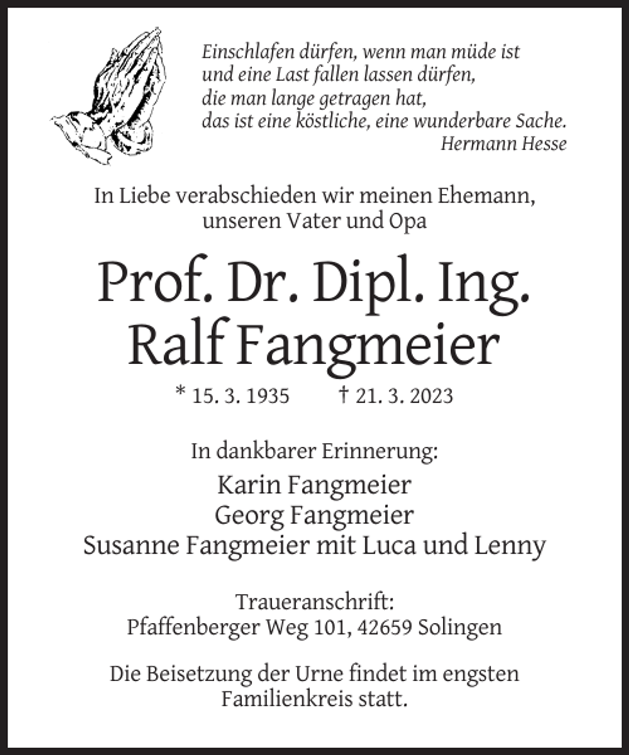 <p>Einschlafen dürfen, wenn man müde ist<br />und eine Last fallen lassen dürfen,<br />die man lange getragen hat,<br />das ist eine köstliche, eine wunderbare Sache.<br />Hermann Hesse</p><p>In Liebe verabschieden wir meinen Ehemann,<br />unseren Vater und Opa</p><p>Prof. Dr. Dipl. Ing.<br />Ralf Fangmeier<br />* 15. 3. 1935</p><p>† 21. 3. 2023</p><p>In dankbarer Erinnerung:</p><p>Karin Fangmeier<br />Georg Fangmeier<br />Susanne Fangmeier mit Luca und Lenny<br />Traueranschrift:<br />Pfaffenberger Weg 101, 42659 Solingen<br />Die Beisetzung der Urne findet im engsten<br />Familienkreis statt.</p>